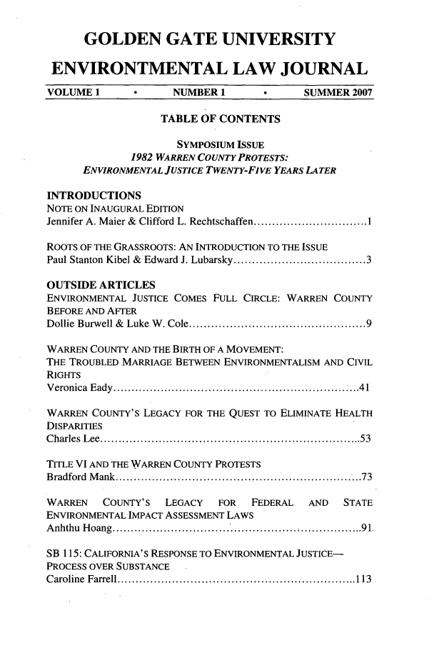 handle is hein.journals/gguelr1 and id is 1 raw text is: GOLDEN GATE UNIVERSITYENVIRONTMENTAL LAW JOURNALVOLUME 1             NUMBER 1             SUMMER 2007TABLE OF CONTENTSSYMPOSIUM ISSUE1982 WARREN COUNTY PROTESTS:ENVIRONMENTAL JUSTICE TWENTY-FIVE YEARS LATERINTRODUCTIONSNOTE ON INAUGURAL EDITIONJennifer A. Maier &  Clifford L. Rechtschaffen ............................... 1ROOTS OF THE GRASSROOTS: AN INTRODUCTION TO THE ISSUEPaul Stanton Kibel &  Edward J. Lubarsky .................................... 3OUTSIDE ARTICLESENVIRONMENTAL JUSTICE COMES FULL CIRCLE: WARREN COUNTYBEFORE AND AFTERDollie  Burwell &  Luke W . Cole ............................................... 9WARREN COUNTY AND THE BIRTH OF A MOVEMENT:THE TROUBLED MARRIAGE BETWEEN ENVIRONMENTALISM AND CIVILRIGHTSV eronica  E ady  ..................................................................4 1WARREN COUNTY'S LEGACY FOR THE QUEST TO ELIMINATE HEALTHDISPARITIESC harles  L ee  ...................................................................... 53TITLE VI AND THE WARREN COUNTY PROTESTSB radford  M ank  ...................................................................73WARREN    COUNTY'S   LEGACY  FOR   FEDERAL   AND   STATEENVIRONMENTAL IMPACT ASSESSMENT LAWSAnhthu Hoang ................................  ; ................. 91.SB 115: CALIFORNIA'S RESPONSE TO ENVIRONMENTAL JUSTICE-PROCESS OVER SUBSTANCEC aroline  Farrell ...............................................................  113