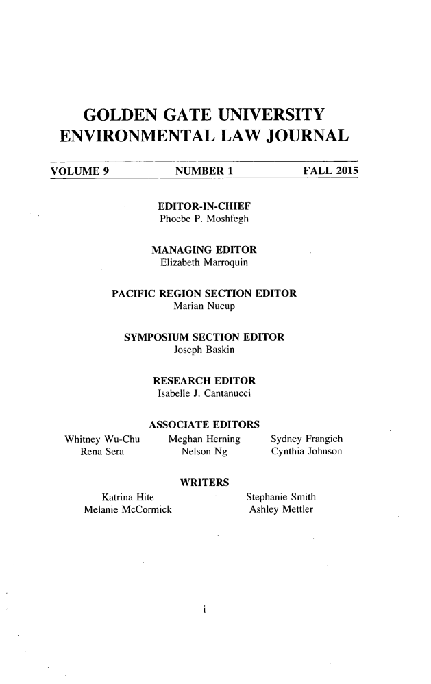 handle is hein.journals/gguelr9 and id is 1 raw text is:      GOLDEN GATE UNIVERSITY ENVIRONMENTAL LAW JOURNALVOLUME 9  NUMBER 1   FALL 2015       EDITOR-IN-CHIEF       Phoebe P. Moshfegh       MANAGING EDITOR       Elizabeth MarroquinPACIFIC REGION SECTION EDITOR          Marian Nucup  SYMPOSIUM SECTION EDITOR          Joseph Baskin      RESEARCH EDITOR      Isabelle J. CantanucciWhitney Wu-Chu   Rena SeraASSOCIATE EDITORS   Meghan Herning     Nelson NgSydney FrangiehCynthia JohnsonWRITERS   Katrina HiteMelanie McCormickStephanie SmithAshley Mettler