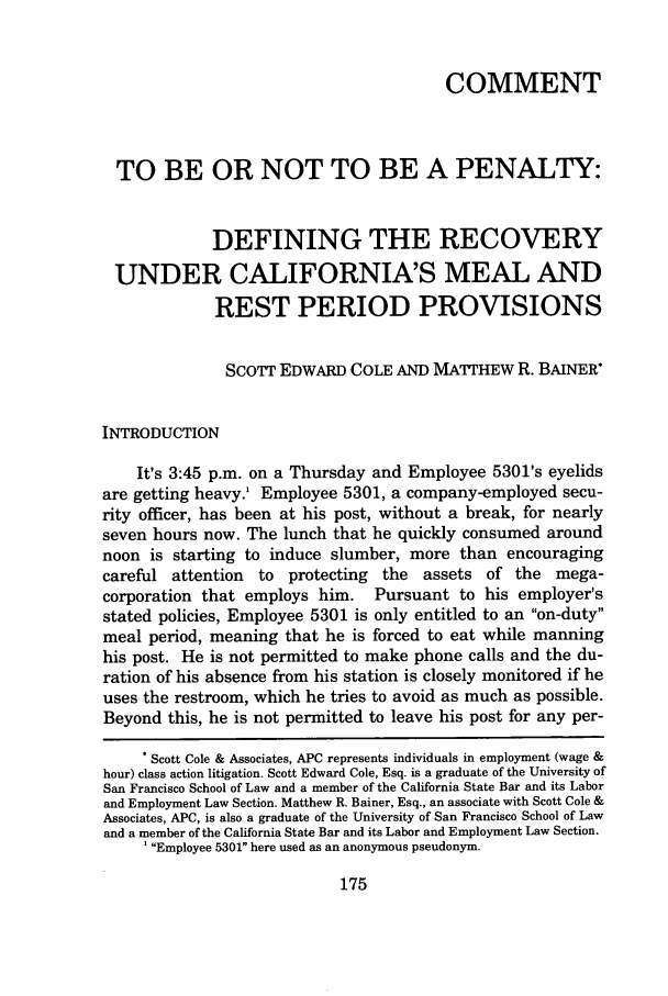 handle is hein.journals/ggulr35 and id is 203 raw text is: COMMENT
TO BE OR NOT TO BE A PENALTY:
DEFINING THE RECOVERY
UNDER CALIFORNIA'S MEAL AND
REST PERIOD PROVISIONS
SCOTT EDWARD COLE AND MAITHEW R. BAINER*
INTRODUCTION
It's 3:45 p.m. on a Thursday and Employee 5301's eyelids
are getting heavy.' Employee 5301, a company-employed secu-
rity officer, has been at his post, without a break, for nearly
seven hours now. The lunch that he quickly consumed around
noon is starting to induce slumber, more than encouraging
careful attention to protecting the assets of the mega-
corporation that employs him. Pursuant to his employer's
stated policies, Employee 5301 is only entitled to an on-duty
meal period, meaning that he is forced to eat while manning
his post. He is not permitted to make phone calls and the du-
ration of his absence from his station is closely monitored if he
uses the restroom, which he tries to avoid as much as possible.
Beyond this, he is not permitted to leave his post for any per-
* Scott Cole & Associates, APC represents individuals in employment (wage &
hour) class action litigation. Scott Edward Cole, Esq. is a graduate of the University of
San Francisco School of Law and a member of the California State Bar and its Labor
and Employment Law Section. Matthew R. Bainer, Esq., an associate with Scott Cole &
Associates, APC, is also a graduate of the University of San Francisco School of Law
and a member of the California State Bar and its Labor and Employment Law Section.
'Employee 5301 here used as an anonymous pseudonym.


