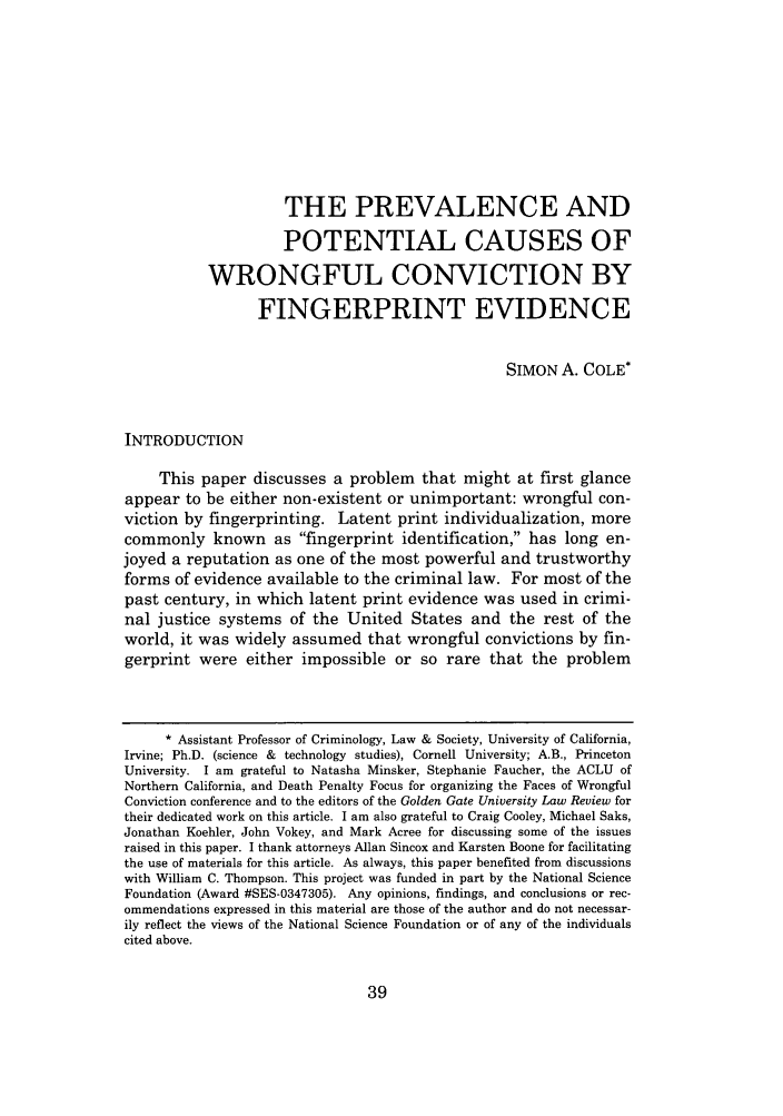 handle is hein.journals/ggulr37 and id is 48 raw text is: THE PREVALENCE ANDPOTENTIAL CAUSES OFWRONGFUL CONVICTION BYFINGERPRINT EVIDENCESIMON A. COLE*INTRODUCTIONThis paper discusses a problem that might at first glanceappear to be either non-existent or unimportant: wrongful con-viction by fingerprinting. Latent print individualization, morecommonly known as fingerprint identification, has long en-joyed a reputation as one of the most powerful and trustworthyforms of evidence available to the criminal law. For most of thepast century, in which latent print evidence was used in crimi-nal justice systems of the United States and the rest of theworld, it was widely assumed that wrongful convictions by fin-gerprint were either impossible or so rare that the problem* Assistant Professor of Criminology, Law & Society, University of California,Irvine; Ph.D. (science & technology studies), Cornell University; A.B., PrincetonUniversity. I am grateful to Natasha Minsker, Stephanie Faucher, the ACLU ofNorthern California, and Death Penalty Focus for organizing the Faces of WrongfulConviction conference and to the editors of the Golden Gate University Law Review fortheir dedicated work on this article. I am also grateful to Craig Cooley, Michael Saks,Jonathan Koehler, John Vokey, and Mark Acree for discussing some of the issuesraised in this paper. I thank attorneys Allan Sincox and Karsten Boone for facilitatingthe use of materials for this article. As always, this paper benefited from discussionswith William C. Thompson. This project was funded in part by the National ScienceFoundation (Award #SES-0347305). Any opinions, findings, and conclusions or rec-ommendations expressed in this material are those of the author and do not necessar-ily reflect the views of the National Science Foundation or of any of the individualscited above.