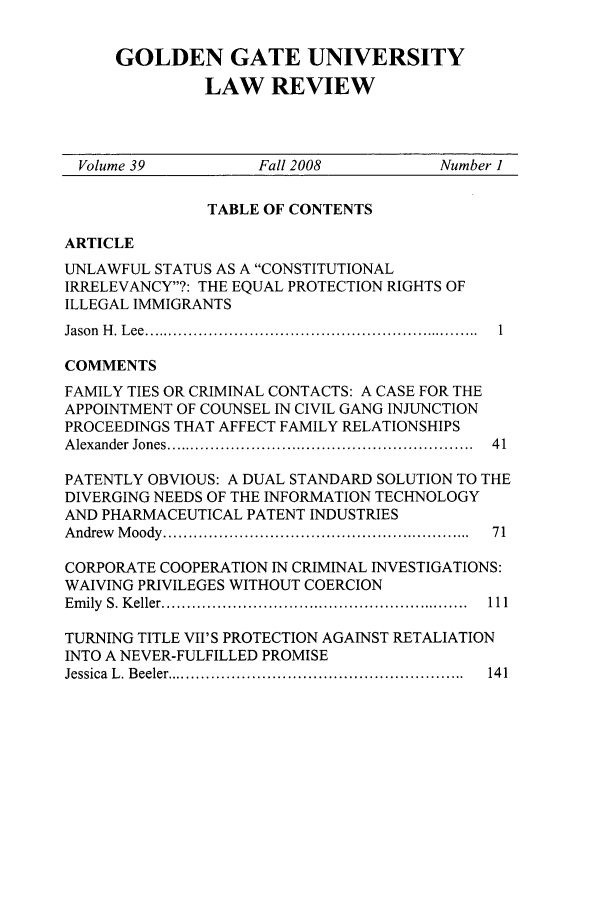 handle is hein.journals/ggulr39 and id is 1 raw text is: GOLDEN GATE UNIVERSITYLAW REVIEWVolume 39           Fall 2008           Number 1TABLE OF CONTENTSARTICLEUNLAWFUL STATUS AS A CONSTITUTIONALIRRELEVANCY?: THE EQUAL PROTECTION RIGHTS OFILLEGAL IMMIGRANTSJason  H . L ee  ................................................................... 1COMMENTSFAMILY TIES OR CRIMINAL CONTACTS: A CASE FOR THEAPPOINTMENT OF COUNSEL IN CIVIL GANG INJUNCTIONPROCEEDINGS THAT AFFECT FAMILY RELATIONSHIPSA lexander  Jones .............................................................  4 1PATENTLY OBVIOUS: A DUAL STANDARD SOLUTION TO THEDIVERGING NEEDS OF THE INFORMATION TECHNOLOGYAND PHARMACEUTICAL PATENT INDUSTRIESA ndrew   M oody  .............................................................  71CORPORATE COOPERATION IN CRIMINAL INVESTIGATIONS:WAIVING PRIVILEGES WITHOUT COERCIONE m ily  S. K eller .............................................................  111TURNING TITLE VII'S PROTECTION AGAINST RETALIATIONINTO A NEVER-FULFILLED PROMISEJessica  L . B eeler ...........................................................  14 1