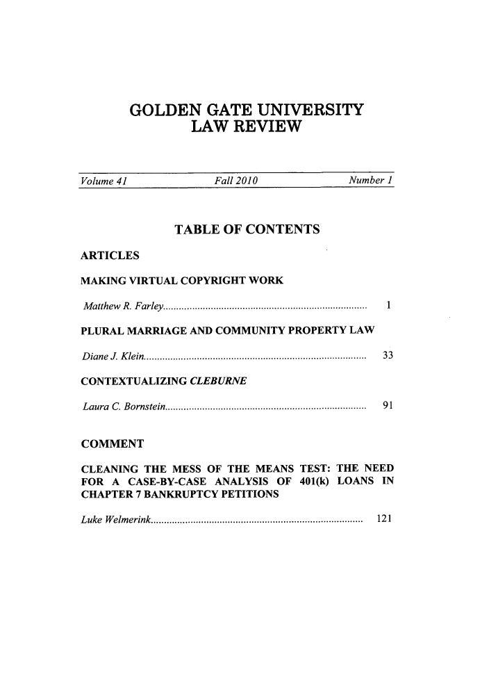 handle is hein.journals/ggulr41 and id is 1 raw text is: GOLDEN GATE UNIVERSITYLAW REVIEWVolume 41                 Fall 2010                Number 1TABLE OF CONTENTSARTICLESMAKING VIRTUAL COPYRIGHT WORKMatthew R. Farley........... .................. ......  1PLURAL MARRIAGE AND COMMUNITY PROPERTY LAWDiane J. Klein........................................  33CONTEXTUALIZING CLEBURNELaura C. Bornstein.....................................  91COMMENTCLEANING THE MESS OF THE MEANS TEST: THE NEEDFOR A CASE-BY-CASE ANALYSIS OF 401(k) LOANS INCHAPTER 7 BANKRUPTCY PETITIONSLuke Welmerink.....................................  121