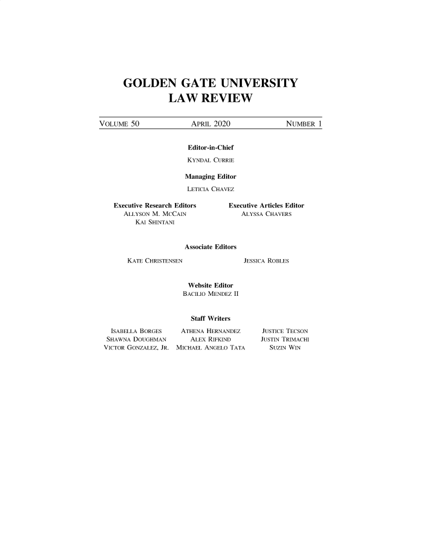 handle is hein.journals/ggulr50 and id is 1 raw text is: GOLDEN GATE UNIVERSITY            LAW REVIEWVOLUME  50              APRIL 2020               NUMBER  1Editor-in-ChiefKYNDAL CURRIEManaging EditorLETICIA CHAVEZExecutive Research Editors   ALLYSON M. MCCAIN      KAI SHINTANIExecutive Articles Editor   ALYSSA CHAVERSAssociate EditorsKATE CHRISTENSENJESSICA ROBLESWebsite EditorBACILIO MENDEZ II  Staff Writers  ISABELLA BORGES   ATHENA HERNANDEZ  SHAWNA DOUGHMAN      ALEX RIFKINDVICTOR GONZALEZ, JR. MICHAEL ANGELO TATAJUSTICE TECSONJUSTIN TRIMACHI  SUZIN WIN