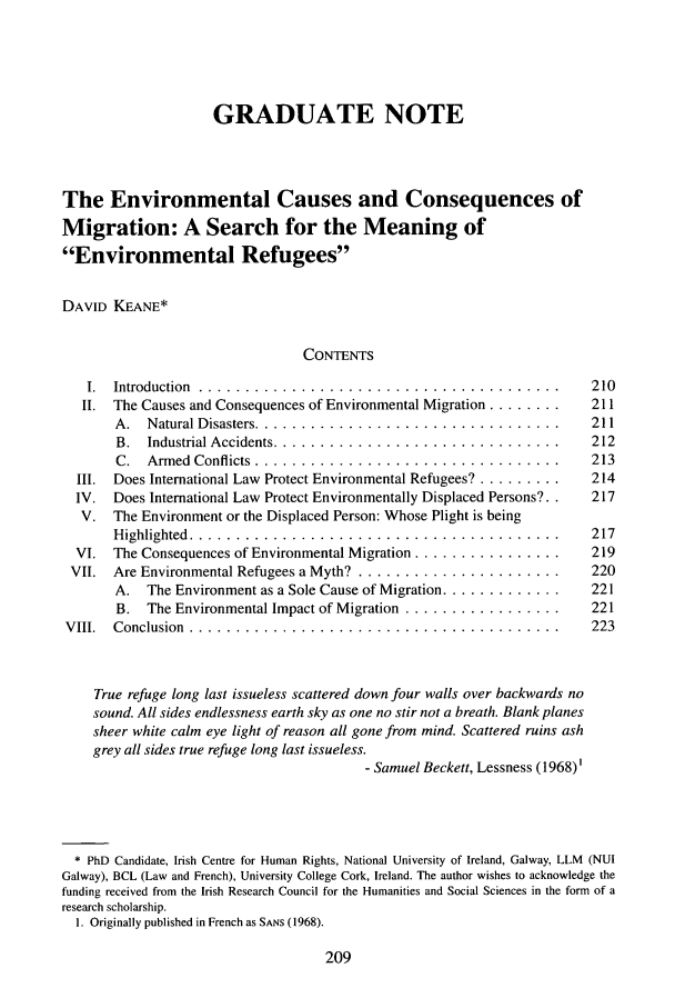 handle is hein.journals/gintenlr16 and id is 219 raw text is: GRADUATE NOTEThe Environmental Causes and Consequences ofMigration: A Search for the Meaning ofEnvironmental RefugeesDAVID KEANE*CONTENTSI.  Introduction .... ......................................        210II. The Causes and Consequences of Environmental Migration ........  211A. Natural Disasters ..................................... 211B. Industrial Accidents .................................. 212C. Armed Conflicts ....................................         213III. Does International Law Protect Environmental Refugees? .........  214IV. Does International Law Protect Environmentally Displaced Persons?.  217V. The Environment or the Displaced Person: Whose Plight is beingHighlighted ............................................ 217VI. The Consequences of Environmental Migration ................      219VII. Are Environmental Refugees a Myth? .........................     220A. The Environment as a Sole Cause of Migration .............   221B. The Environmental Impact of Migration .................... 221VIII. Conclusion ............................................          223True refuge long last issueless scattered down four walls over backwards nosound. All sides endlessness earth sky as one no stir not a breath. Blank planessheer white calm eye light of reason all gone from mind. Scattered ruins ashgrey all sides true refuge long last issueless.- Samuel Beckett, Lessness (1968)'* PhD Candidate, Irish Centre for Human Rights, National University of Ireland, Galway, LLM (NUIGalway), BCL (Law and French), University College Cork, Ireland. The author wishes to acknowledge thefunding received from the Irish Research Council for the Humanities and Social Sciences in the form of aresearch scholarship.1. Originally published in French as SANS (1968).