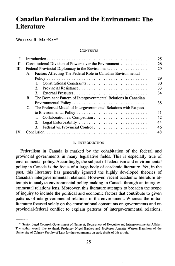 handle is hein.journals/gintenlr17 and id is 35 raw text is: Canadian Federalism and the Environment: The
Literature
WILLIAM R. MACKAY*
CONTENTS
I. Introduction .........................................          25
II. Constitutional Division of Powers over the Environment ...........  26
III. Federal Provincial Diplomacy in the Environment ................  29
A. Factors Affecting The Federal Role in Canadian Environmental
Policy  . . . . . . . . . . . . . . . . . . . . . .. . . . .. . . . .. . . . . . . . .  29
1.  Constitutional Constraints .........................   30
2.  Provincial Resistance ............................      33
3.  External Pressures ..............................       34
B. The Dominant Pattern of Intergovernmental Relations in Canadian
Environmental Policy ...............................        38
C. The Preferred Model of Intergovernmental Relations with Respect
to  Environmental Policy  .............................     41
1.  Collaboration vs. Competition ......................   42
2.  Legal Enforceability  ............................      44
3.  Federal vs. Provincial Control ......................   46
IV. Conclusion ..........................................            48
I. INTRODUCTION
Federalism in Canada is marked by the cohabitation of the federal and
provincial governments in many legislative fields. This is especially true of
environmental policy. Accordingly, the subject of federalism and environmental
policy in Canada is the focus of a large body of academic literature. Yet, in the
past, this literature has generally ignored the highly developed theories of
Canadian intergovernmental relations. However, recent academic literature at-
tempts to analyze environmental policy-making in Canada through an intergov-
ernmental relations lens. Moreover, this literature attempts to broaden the scope
of inquiry to include the political and economic factors that contribute to given
patterns of intergovernmental relations in the environment. Whereas the initial
literature focused solely on the constitutional constraints on governments and on
provincial-federal conflict to explain patterns of intergovernmental relations,
* Senior Legal Counsel, Government of Nunavut, Department of Executive and Intergovernmental Affairs.
The author would like to thank Professor Nigel Bankes and Professor Jonnette Watson Hamilton of the
University of Calgary Faculty of Law for their comments on early drafts of this article.


