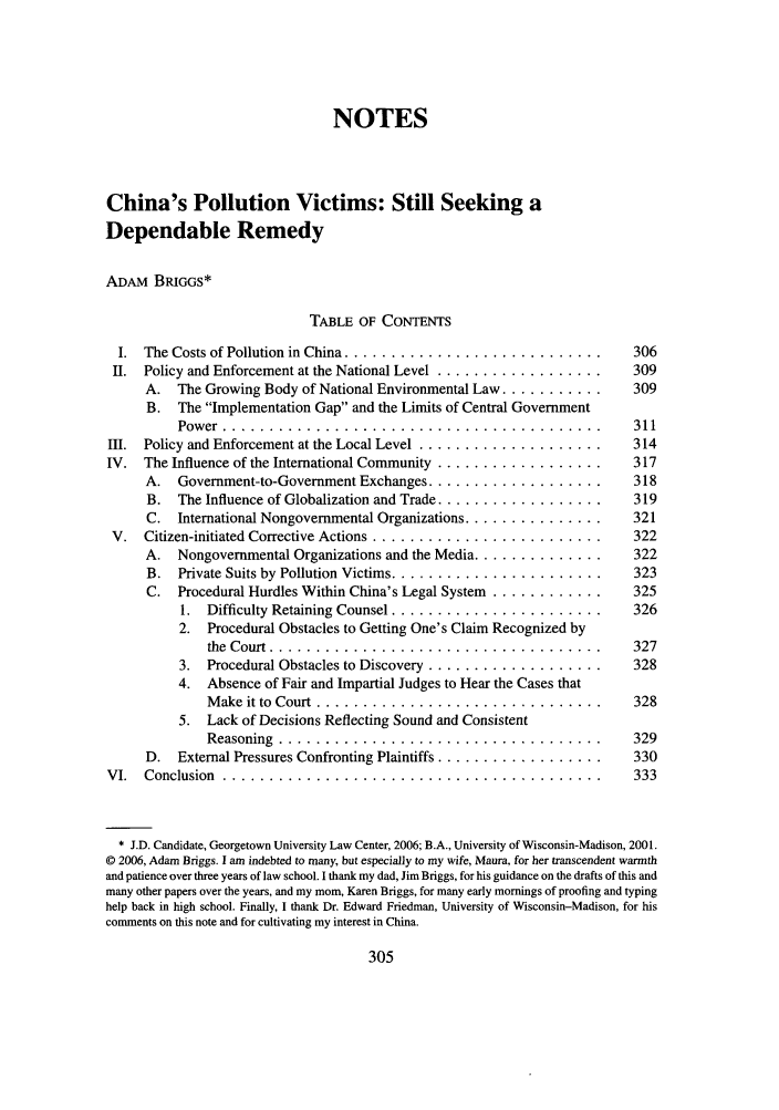 handle is hein.journals/gintenlr18 and id is 313 raw text is: NOTES
China's Pollution Victims: Still Seeking a
Dependable Remedy
ADAM BRIGGs*
TABLE OF CONTENTS
I. The Costs of Pollution in China ...............................        306
II. Policy and Enforcement at the National Level .....................    309
A. The Growing Body of National Environmental Law ...........         309
B. The Implementation Gap and the Limits of Central Government
Power ............................................. 311
III. Policy and Enforcement at the Local Level .......................     314
IV. The Influence of the International Community .....................     317
A. Government-to-Government Exchanges ...................             318
B. The Influence of Globalization and Trade ..................        319
C. International Nongovernmental Organizations ...............        321
V. Citizen-initiated Corrective Actions ............................      322
A. Nongovernmental Organizations and the Media ..............         322
B. Private Suits by Pollution Victims .........................       323
C. Procedural Hurdles Within China's Legal System ..............     325
1. Difficulty Retaining Counsel ..........................       326
2. Procedural Obstacles to Getting One's Claim Recognized by
the Court ....................................... 327
3. Procedural Obstacles to Discovery ......................      328
4. Absence of Fair and Impartial Judges to Hear the Cases that
Make it to Court .................................. 328
5. Lack of Decisions Reflecting Sound and Consistent
Reasoning ....................................... 329
D. External Pressures Confronting Plaintiffs ....................     330
VI. Conclusion ............................................                333
* J.D. Candidate, Georgetown University Law Center, 2006; B.A., University of Wisconsin-Madison, 2001.
© 2006, Adam Briggs. I am indebted to many, but especially to my wife, Maura, for her transcendent warmth
and patience over three years of law school. I thank my dad, Jim Briggs, for his guidance on the drafts of this and
many other papers over the years, and my mom, Karen Briggs, for many early mornings of proofing and typing
help back in high school. Finally, I thank Dr. Edward Friedman, University of Wisconsin-Madison, for his
comments on this note and for cultivating my interest in China.


