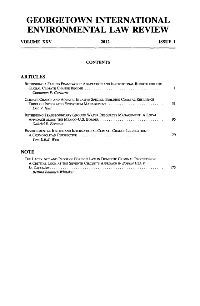 handle is hein.journals/gintenlr25 and id is 1 raw text is: GEORGETOWN INTERNATIONAL
ENVIRONMENTAL LAW REVIEW
VOLUME XXV                                2012                           ISSUE 1
CONTENTS
ARTICLES
RETHINKING A FAILING FRAMEWORK: ADAPTATION AND INSTITUTIONAL REBIRTH FOR THE
GLOBAL CLIMATE CHANGE REGIME          ....................................   I
Cinnamon P. Carlarne
CLIMATE CHANGE AND AQUATIC INVASIVE SPECIES: BUILDING COASTAL RESILIENCE
THROUGH INTEGRATED ECOSYSTEM MANAGEMENT              .........................  51
Eric V. Hull
RETHINKING TRANSBOUNDARY GROUND WATER RESOURCES MANAGEMENT: A LOCAL
APPROACH ALONG THE MEXICO-U.S. BORDER            .............................  95
Gabriel E. Eckstein
ENVIRONMENTAL JUSTICE AND INTERNATIONAL CLIMATE CHANGE LEGISLATION:
A COSMOPOLITAN PERSPECTIVE             ....................................... 129
Tom E.R.B. West
NOTE
THE LACEY ACT AND PROOF OF FOREIGN LAW IN DOMESTIC CRIMINAL PROCEEDINGS:
A CRITICAL LOOK AT THE SEVENTH CIRCUIT'S APPROACH IN BODUM USA v.
LA CAFETIERE.................................................... 175
Bettina Bammer-Whitaker


