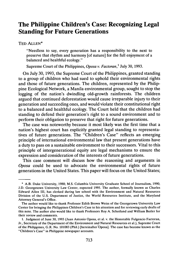 handle is hein.journals/gintenlr6 and id is 721 raw text is: The Philippine Children's Case: Recognizing LegalStanding for Future GenerationsTED ALLEN*Needless to say, every generation has a responsibility to the next topreserve that rhythm and harmony [of nature] for the full enjoyment of abalanced and healthful ecology.Supreme Court of the Philippines, Oposa v. Factoran,' July 30, 1993.On July 30, 1993, the Supreme Court of the Philippines, granted standingto a group of children who had sued to uphold their environmental rightsand those of future generations. The children, represented by the Philip-pine Ecological Network, a Manila environmental group, sought to stop thelogging of the nation's dwindling old-growth rainforests. The childrenargued that continued deforestation would cause irreparable injury to theirgeneration and succeeding ones, and would violate their constitutional rightto a balanced and healthful ecology. The Court held that the children hadstanding to defend their generation's right to a sound environment and toperform their obligation to preserve that right for future generations.The case was noteworthy because it most likely was the first time that anation's highest court has explicitly granted legal standing to representa-tives of future generations. The Children's Case reflects an emergingprinciple of international environmental law that present generations havea duty to pass on a sustainable environment to their successors. Vital to thisprinciple of intergenerational equity are legal mechanisms to ensure theexpression and consideration of the interests of future generations.This case comment will discuss how the reasoning and arguments inOposa could be used to advocate the environmental rights of futuregenerations in the United States. This paper will focus on the United States;* A.B. Duke University, 1988; M.S. Columbia University Graduate School of Journalism, 1990;J.D. Georgetown University Law Center, expected 1995. The author, formally known as CharlesEdward Allen III, has clerked during law school with the Environment and Natural ResourcesDivision of the U.S. Department of Justice, the World Resources Institute, and the MarylandAttorney General's Office.The author would like to thank Professor Edith Brown Weiss of the Georgetown University LawCenter for bringing the Philippines Children's Case to his attention and for reviewing early drafts ofthis note. The author also would like to thank Professors Roy A. Schotland and William Butler fortheir review and comments.1. Judgment of June 30, 1993 (Juan Antonio Oposa, et al. v. the Honorable Fulgencio Factoran,Jr., Secretary of the Department of the Environment and Natural Resources et al.), Supreme Courtof the Philippines, G.R. No. 101083 (Phil.) [hereinafter Oposa]. The case has become known as theChildren's Case in Philippine newspaper accounts.