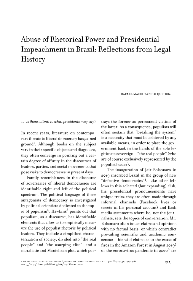 handle is hein.journals/giordi40 and id is 215 raw text is: Abuse of Rhetorical Power and PresidentialImpeachment in Brazil: Reflections from LegalHistory                                                    RAFAEL MAFEI RARELO QUEIROZi. Is there a limit to what presidents may say?In recent years, literature on contempo-rary threats to liberal democracy has gainedground'. Although  books on  the subjectvary in their specific objects and diagnoses,they often converge in pointing out a cer-tain degree of affinity in the discourses ofleaders, parties, and social movements thatpose risks to democracies in present days.   Family resemblances  in the discourseof adversaries of liberal democracies areidentifiable right and left of the politicalspectrum. The political language of theseantagonists of democracy is investigatedby political scientists dedicated to the top-ic of populism2. Hawkins3 points out thatpopulism, as a discourse, has identifiableelements that allow us to empirically meas-ure the use of populist rhetoric by politicalleaders. They include a simplified charac-terization of society, divided into the realpeople and  the usurping elite; and amoralistic and Manichean plot, which por-trays the former as permanent victims ofthe latter. As a consequence, populists willoften sustain that breaking the systemis a necessity that must be achieved by anyavailable means, in order to place the gov-ernment  back in the hands of the sole le-gitimate sovereign- the real people (whoare of course exclusively represented by thepopulist leader).   The inauguration of Jair Bolsonaro in2019 inscribed Brazil in the group of newdefective democracies4. Like other fel-lows in this selected (but expanding) club,his  presidential pronouncements   haveunique traits: they are often made throughinformal  channels  (Facebook  lives ortweets in his personal account) and flashmedia statements where he, not the jour-nalists, sets the topics of conversation. Mr.Bolsonaro often issues claims and opinionswith no factual basis, or which contradictprevailing scientific and academic con-sensus - his wild claims as to the cause offires in the Amazon Forest in August 20195or the coronavirus pandemic in gogo6 areGIORNALE DI STORIA COSTITUZIONALE / JOURNAL OF CONSTITUTIONAL HISTORY 40 / II 2020, pp. 215-226ISSN 1593-0793 / ISBN 978-88-6056-673-7 /© eum 2o2o215