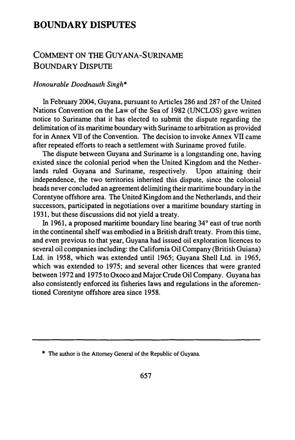 handle is hein.journals/gjicl32 and id is 665 raw text is: BOUNDARY DISPUTES

COMMENT ON THE GUYANA-SURINAME
BOUNDARY DISPUTE
Honourable Doodnauth Singh*
In February 2004, Guyana, pursuant to Articles 286 and 287 of the United
Nations Convention on the Law of the Sea of 1982 (UNCLOS) gave written
notice to Suriname that it has elected to submit the dispute regarding the
delimitation of its maritime boundary with Suriname to arbitration as provided
for in Annex VII of the Convention. The decision to invoke Annex VII came
after repeated efforts to reach a settlement with Suriname proved futile.
The dispute between Guyana and Suriname is a longstanding one, having
existed since the colonial period when the United Kingdom and the Nether-
lands ruled Guyana and Suriname, respectively. Upon attaining their
independence, the two territories inherited this dispute, since the colonial
heads never concluded an agreement delimiting their maritime boundary in the
Corentyne offshore area. The United Kingdom and the Netherlands, and their
successors, participated in negotiations over a maritime boundary starting in
1931, but these discussions did not yield a treaty.
In 1961, a proposed maritime boundary line bearing 340 east of true north
in the continental shelf was embodied in a British draft treaty. From this time,
and even previous to that year, Guyana had issued oil exploration licences to
several oil companies including: the California Oil Company (British Guiana)
Ltd. in 1958, which was extended until 1965; Guyana Shell Ltd. in 1965,
which was extended to 1975; and several other licences that were granted
between 1972 and 1975 to Oxoco and Major Crude Oil Company. Guyana has
also consistently enforced its fisheries laws and regulations in the aforemen-
tioned Corentyne offshore area since 1958.

* The author is the Attorney General of the Republic of Guyana.



