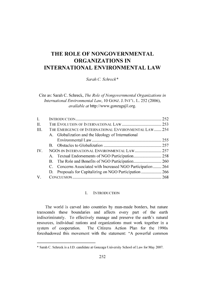 handle is hein.journals/gjil10 and id is 252 raw text is: THE ROLE OF NONGOVERNMENTAL
ORGANIZATIONS IN
INTERNATIONAL ENVIRONMENTAL LAW
Sarah C. Schreck*
Cite as: Sarah C. Schreck, The Role of Nongovernmental Organizations in
International Environmental Law, 10 GONZ. J. INT'L. L. 252 (2006),
available at http://www.gonzagajil.org.
1.    IN TROD UCTIO N  ................................................................................ 252
II.   THE EVOLUTION OF INTERNATIONAL LAW ..................................... 253
1I1.  THE EMERGENCE OF INTERNATIONAL ENVIRONMENTAL LAW ....... 254
A. Globalization and the Ideology of International
Environm ental L aw   ................................................................. 255
B .  O bstacles to  G lobalization  ...................................................... 257
IV.   NGOs IN INTERNATIONAL ENVIRONMENTAL LAW ......................... 257
A. Textual Endorsements of NGO Participation .......................... 258
B. The Role and Benefits of NGO Participation .......................... 260
C. Concerns Associated with Increased NGO Participation ........ 264
D. Proposals for Capitalizing on NGO Participation ................... 266
V .   C ON CLU SION  ................................................................................... 268
1.  INTRODUCTION
The world is carved into countries by man-made borders, but nature
transcends these boundaries and    affects every  part of the earth
indiscriminately. To effectively manage and preserve the earth's natural
resources, individual nations and organizations must work together in a
system  of cooperation.   The Citizens Action Plan for the 1990s
foreshadowed this movement with the statement: A powerful common
* Sarah C. Schreck is a J.D. candidate at Gonzaga University School of Law for May 2007.



