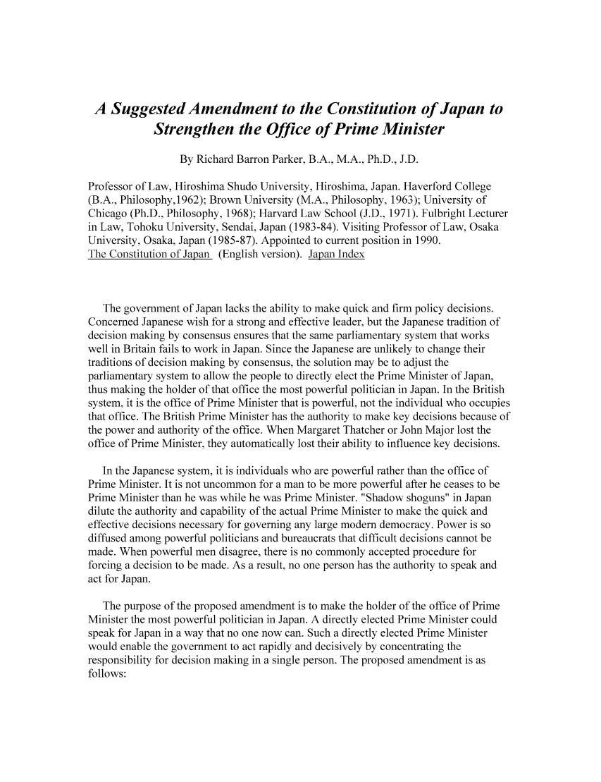 handle is hein.journals/gjil2 and id is 1 raw text is: A Suggested Amendment to the Constitution of Japan toStrengthen the Office of Prime MinisterBy Richard Barron Parker, B.A., M.A., Ph.D., J.D.Professor of Law, Hiroshima Shudo University, Hiroshima, Japan. Haverford College(B.A., Philosophy,1962); Brown University (M.A., Philosophy, 1963); University ofChicago (Ph.D., Philosophy, 1968); Harvard Law School (J.D., 1971). Fulbright Lecturerin Law, Tohoku University, Sendai, Japan (1983-84). Visiting Professor of Law, OsakaUniversity, Osaka, Japan (1985-87). Appointed to current position in 1990.The Constitution of Japan (English version). Japan IndexThe government of Japan lacks the ability to make quick and firm policy decisions.Concerned Japanese wish for a strong and effective leader, but the Japanese tradition ofdecision making by consensus ensures that the same parliamentary system that workswell in Britain fails to work in Japan. Since the Japanese are unlikely to change theirtraditions of decision making by consensus, the solution may be to adjust theparliamentary system to allow the people to directly elect the Prime Minister of Japan,thus making the holder of that office the most powerful politician in Japan. In the Britishsystem, it is the office of Prime Minister that is powerful, not the individual who occupiesthat office. The British Prime Minister has the authority to make key decisions because ofthe power and authority of the office. When Margaret Thatcher or John Major lost theoffice of Prime Minister, they automatically lost their ability to influence key decisions.In the Japanese system, it is individuals who are powerful rather than the office ofPrime Minister. It is not uncommon for a man to be more powerful after he ceases to bePrime Minister than he was while he was Prime Minister. Shadow shoguns in Japandilute the authority and capability of the actual Prime Minister to make the quick andeffective decisions necessary for governing any large modern democracy. Power is sodiffused among powerful politicians and bureaucrats that difficult decisions cannot bemade. When powerful men disagree, there is no commonly accepted procedure forforcing a decision to be made. As a result, no one person has the authority to speak andact for Japan.The purpose of the proposed amendment is to make the holder of the office of PrimeMinister the most powerful politician in Japan. A directly elected Prime Minister couldspeak for Japan in a way that no one now can. Such a directly elected Prime Ministerwould enable the government to act rapidly and decisively by concentrating theresponsibility for decision making in a single person. The proposed amendment is asfollows: