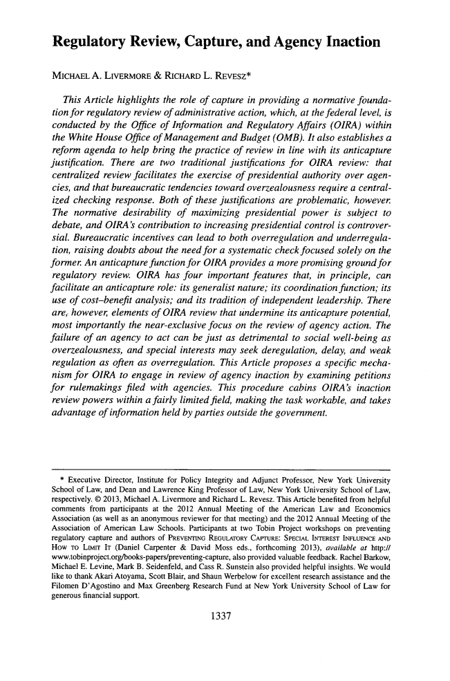 handle is hein.journals/glj101 and id is 1385 raw text is: ï»¿Regulatory Review, Capture, and Agency Inaction
MICHAEL A. LIVERMORE & RICHARD L. REVESZ*
This Article highlights the role of capture in providing a normative founda-
tion for regulatory review of administrative action, which, at the federal level, is
conducted by the Office of Information and Regulatory Affairs (OIRA) within
the White House Office of Management and Budget (OMB). It also establishes a
reform agenda to help bring the practice of review in line with its anticapture
justification. There are two traditional justifications for OIRA review: that
centralized review facilitates the exercise of presidential authority over agen-
cies, and that bureaucratic tendencies toward overzealousness require a central-
ized checking response. Both of these justifications are problematic, however
The normative desirability of maximizing presidential power is subject to
debate, and OIRA's contribution to increasing presidential control is controver-
sial. Bureaucratic incentives can lead to both overregulation and underregula-
tion, raising doubts about the need for a systematic check focused solely on the
former An anticapture function for OIRA provides a more promising ground for
regulatory review. OIRA has four important features that, in principle, can
facilitate an anticapture role: its generalist nature; its coordination function; its
use of cost-benefit analysis; and its tradition of independent leadership. There
are, however, elements of OIRA review that undermine its anticapture potential,
most importantly the near-exclusive focus on the review of agency action. The
failure of an agency to act can be just as detrimental to social well-being as
overzealousness, and special interests may seek deregulation, delay, and weak
regulation as often as overregulation. This Article proposes a specific mecha-
nism for OIRA to engage in review of agency inaction by examining petitions
for rulemakings filed with agencies. This procedure cabins OIRA's inaction
review powers within a fairly limited field, making the task workable, and takes
advantage of information held by parties outside the government.
* Executive Director, Institute for Policy Integrity and Adjunct Professor, New York University
School of Law, and Dean and Lawrence King Professor of Law, New York University School of Law,
respectively. 0 2013, Michael A. Livermore and Richard L. Revesz. This Article benefited from helpful
comments from participants at the 2012 Annual Meeting of the American Law and Economics
Association (as well as an anonymous reviewer for that meeting) and the 2012 Annual Meeting of the
Association of American Law Schools. Participants at two Tobin Project workshops on preventing
regulatory capture and authors of PREVENTING REGULATORY CAPTURE: SPECIAL INTEREST INFLUENCE AND
How ro Lturr IT (Daniel Carpenter & David Moss eds., forthcoming 2013), available at http://
www.tobinproject.org/books-papers/preventing-capture, also provided valuable feedback. Rachel Barkow,
Michael E. Levine, Mark B. Seidenfeld, and Cass R. Sunstein also provided helpful insights. We would
like to thank Akari Atoyama, Scott Blair, and Shaun Werbelow for excellent research assistance and the
Filomen D'Agostino and Max Greenberg Research Fund at New York University School of Law for
generous financial support.

1337


