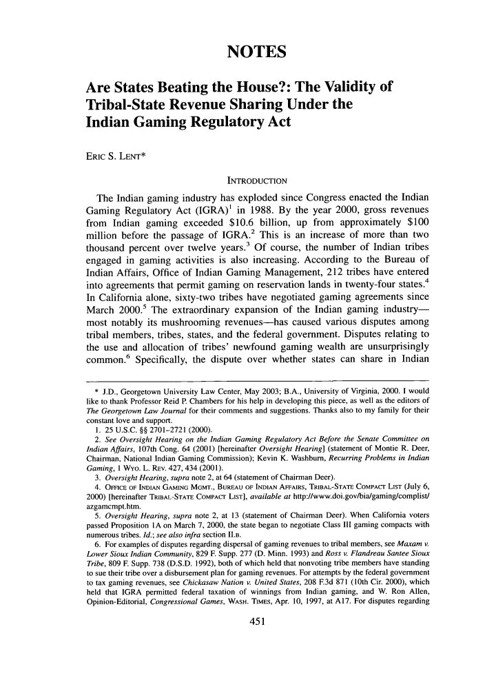handle is hein.journals/glj91 and id is 465 raw text is: NOTESAre States Beating the House?: The Validity ofTribal-State Revenue Sharing Under theIndian Gaming Regulatory ActERIC S. LENT*INTRODUCTIONThe Indian gaming industry has exploded since Congress enacted the IndianGaming Regulatory Act (IGRA) in 1988. By the year 2000, gross revenuesfrom Indian gaming exceeded $10.6 billion, up from approximately $100million before the passage of IGRA.2 This is an increase of more than twothousand percent over twelve years.3 Of course, the number of Indian tribesengaged in gaming activities is also increasing. According to the Bureau ofIndian Affairs, Office of Indian Gaming Management, 212 tribes have enteredinto agreements that permit gaming on reservation lands in twenty-four states.4In California alone, sixty-two tribes have negotiated gaming agreements sinceMarch 2000.5 The extraordinary expansion of the Indian gaming industry-most notably its mushrooming revenues-has caused various disputes amongtribal members, tribes, states, and the federal government. Disputes relating tothe use and allocation of tribes' newfound gaming wealth are unsurprisinglycommon.6 Specifically, the dispute over whether states can share in Indian* J.D., Georgetown University Law Center, May 2003; B.A., University of Virginia, 2000. 1 wouldlike to thank Professor Reid P. Chambers for his help in developing this piece, as well as the editors ofThe Georgetown Law Journal for their comments and suggestions. Thanks also to my family for theirconstant love and support.1. 25 U.S.C. §§ 2701-2721 (2000).2. See Oversight Hearing on the Indian Gaming Regulatory Act Before the Senate Committee onIndian Affairs, 107th Cong. 64 (2001) [hereinafter Oversight Hearing] (statement of Montie R. Deer,Chairman, National Indian Gaming Commission); Kevin K. Washburn, Recurring Problems in IndianGaming, I Wyo. L. REV. 427, 434 (2001).3. Oversight Hearing, supra note 2, at 64 (statement of Chairman Deer).4. OmCE OF INDIAN GAMING MGMT., BUREAU OF INDIAN AFFAIRS, TRIBAL-STATE COMPACr LIST (July 6,2000) [hereinafter TRIBAL-STATE COMPAcr LIST], available at http://www.doi.gov/bia/gaming/complist/azgamcmpt.htm.5. Oversight Hearing, supra note 2, at 13 (statement of Chairman Deer). When California voterspassed Proposition IA on March 7, 2000, the state began to negotiate Class III gaming compacts withnumerous tribes. Id.; see also infra section II.a.6. For examples of disputes regarding dispersal of gaming revenues to tribal members, see Maxam v.Lower Sioux Indian Community, 829 F. Supp. 277 (D. Minn. 1993) and Ross v. Flandreau Santee SiouxTribe, 809 F. Supp. 738 (D.S.D. 1992), both of which held that nonvoting tribe members have standingto sue their tribe over a disbursement plan for gaming revenues. For attempts by the federal governmentto tax gaming revenues, see Chickasaw Nation v. United States, 208 F.3d 871 (10th Cir. 2000), whichheld that IGRA permitted federal taxation of winnings from Indian gaming, and W. Ron Allen,Opinion-Editorial, Congressional Games, WASH. TIMES, Apr. 10, 1997, at A17. For disputes regarding