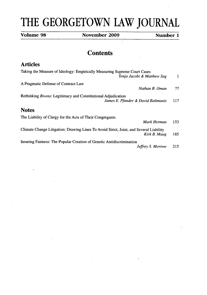 handle is hein.journals/glj98 and id is 1 raw text is: THE GEORGETOWN LAW JOURNALVolume 98                        November 2009                          Number 1ContentsArticlesTaking the Measure of Ideology: Empirically Measuring Supreme Court CasesTonja Jacobi & Matthew Sag     1A Pragmatic Defense of Contract LawNathan B. Oman     77Rethinking Bivens: Legitimacy and Constitutional AdjudicationJames E. Pfander & David Baltmanis   117NotesThe Liability of Clergy for the Acts of Their CongregantsMark Herman     153Climate Change Litigation: Drawing Lines To Avoid Strict, Joint, and Several LiabilityKirk B. Maag   185Insuring Fairness: The Popular Creation of Genetic AntidiscriminationJeffrey S. Morrow  215