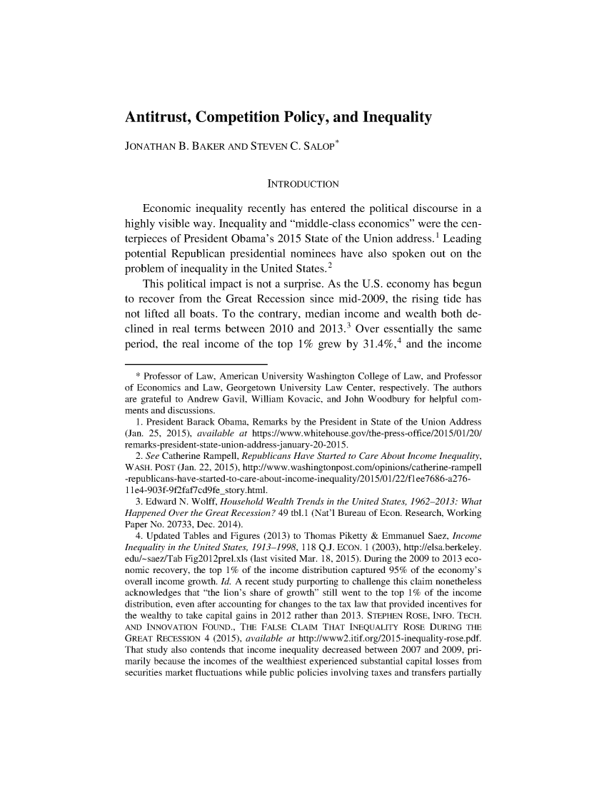 handle is hein.journals/gljon105 and id is 1 raw text is: 










Antitrust, Competition Policy, and Inequality


JONATHAN B. BAKER AND STEVEN C. SALOP*


                              INTRODUCTION

    Economic inequality recently has entered the political discourse in a
highly visible way. Inequality and middle-class economics were the cen-
terpieces of President Obama's 2015 State of the Union address.1 Leading
potential Republican presidential nominees have also spoken out on the
problem of inequality in the United States. 2
    This political impact is not a surprise. As the U.S. economy has begun
to recover from the Great Recession since mid-2009, the rising tide has
not lifted all boats. To the contrary, median income and wealth both de-
clined in real terms between 2010 and 2013.3 Over essentially the same
period, the real income of the top 1% grew by 31.4%,4 and the income


  * Professor of Law, American University Washington College of Law, and Professor
of Economics and Law, Georgetown University Law Center, respectively. The authors
are grateful to Andrew Gavil, William Kovacic, and John Woodbury for helpful com-
ments and discussions.
   1. President Barack Obama, Remarks by the President in State of the Union Address
(Jan. 25, 2015), available at https://www.whitehouse.gov/the-press-office/2015/01/20/
remarks-president-state-union-address-j anuary-20-2015.
  2. See Catherine Rampell, Republicans Have Started to Care About Income Inequality,
WASH. POST (Jan. 22, 2015), http://www.washingtonpost.com/opinions/catherine-rampell
-republicans-have-started-to-care-about-income-inequality/2015/01/22/fl ee7686-a276-
I 1e4-903f-9f2faf7cd9fe-story.html.
  3. Edward N. Wolff, Household Wealth Trends in the United States, 1962-2013: What
Happened Over the Great Recession? 49 tbl. 1 (Nat'l Bureau of Econ. Research, Working
Paper No. 20733, Dec. 2014).
  4. Updated Tables and Figures (2013) to Thomas Piketty & Emmanuel Saez, Income
Inequality in the United States, 1913-1998, 118 Q.J. ECON. 1 (2003), http://elsa.berkeley.
edu/-saez/Tab Fig2012prel.xls (last visited Mar. 18, 2015). During the 2009 to 2013 eco-
nomic recovery, the top 1% of the income distribution captured 95% of the economy's
overall income growth. Id. A recent study purporting to challenge this claim nonetheless
acknowledges that the lion's share of growth still went to the top 1% of the income
distribution, even after accounting for changes to the tax law that provided incentives for
the wealthy to take capital gains in 2012 rather than 2013. STEPHEN ROSE, INFO. TECH.
AND INNOVATION FOUND., THE FALSE CLAIM THAT INEQUALITY ROSE DURING THE
GREAT RECESSION 4 (2015), available at http://www2.itif.org/2015-inequality-rose.pdf.
That study also contends that income inequality decreased between 2007 and 2009, pri-
marily because the incomes of the wealthiest experienced substantial capital losses from
securities market fluctuations while public policies involving taxes and transfers partially



