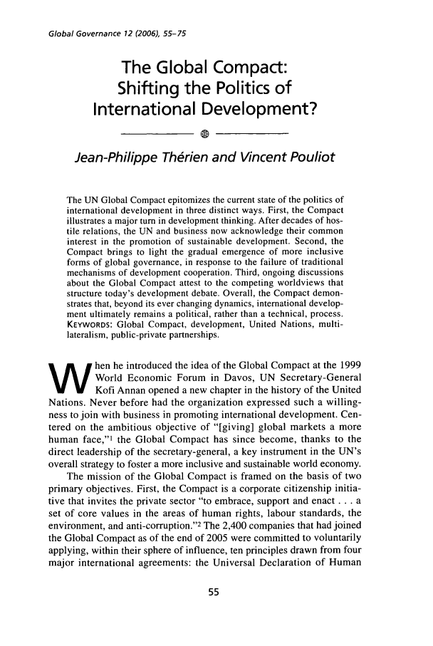 handle is hein.journals/glogo12 and id is 65 raw text is: Global Governance 12 (2006), 55-75

The Global Compact:
Shifting the Politics of
International Development?
Jean-Philippe Th rien and Vincent Pouliot
The UN Global Compact epitomizes the current state of the politics of
international development in three distinct ways. First, the Compact
illustrates a major turn in development thinking. After decades of hos-
tile relations, the UN and business now acknowledge their common
interest in the promotion of sustainable development. Second, the
Compact brings to light the gradual emergence of more inclusive
forms of global governance, in response to the failure of traditional
mechanisms of development cooperation. Third, ongoing discussions
about the Global Compact attest to the competing worldviews that
structure today's development debate. Overall, the Compact demon-
strates that, beyond its ever changing dynamics, international develop-
ment ultimately remains a political, rather than a technical, process.
KEYWORDS: Global Compact, development, United Nations, multi-
lateralism, public-private partnerships.
hen he introduced the idea of the Global Compact at the 1999
World Economic Forum in Davos, UN Secretary-General
Kofi Annan opened a new chapter in the history of the United
Nations. Never before had the organization expressed such a willing-
ness to join with business in promoting international development. Cen-
tered on the ambitious objective of [giving] global markets a more
human face,' the Global Compact has since become, thanks to the
direct leadership of the secretary-general, a key instrument in the UN's
overall strategy to foster a more inclusive and sustainable world economy.
The mission of the Global Compact is framed on the basis of two
primary objectives. First, the Compact is a corporate citizenship initia-
tive that invites the private sector to embrace, support and enact ... a
set of core values in the areas of human rights, labour standards, the
environment, and anti-corruption.2 The 2,400 companies that had joined
the Global Compact as of the end of 2005 were committed to voluntarily
applying, within their sphere of influence, ten principles drawn from four
major international agreements: the Universal Declaration of Human


