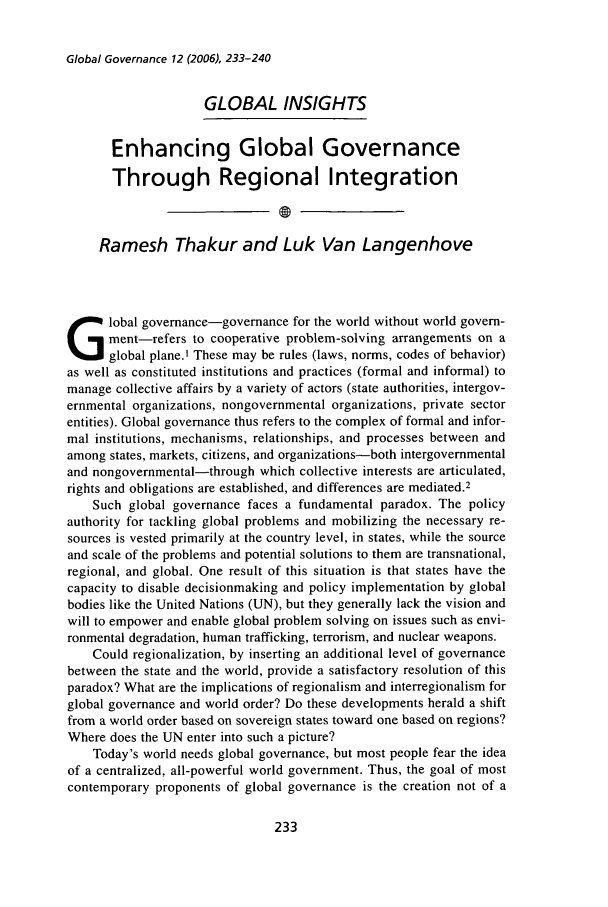 handle is hein.journals/glogo12 and id is 243 raw text is: Global Governance 12 (2006), 233-240GLOBAL INSIGHTSEnhancing Global GovernanceThrough Regional IntegrationRamesh Thakur and Luk Van Langenhovelobal governance-governance for the world without world govern-ment-refers to cooperative problem-solving arrangements on aglobal plane.1 These may be rules (laws, norms, codes of behavior)as well as constituted institutions and practices (formal and informal) tomanage collective affairs by a variety of actors (state authorities, intergov-ernmental organizations, nongovernmental organizations, private sectorentities). Global governance thus refers to the complex of formal and infor-mal institutions, mechanisms, relationships, and processes between andamong states, markets, citizens, and organizations-both intergovernmentaland nongovernmental-through which collective interests are articulated,rights and obligations are established, and differences are mediated.2Such global governance faces a fundamental paradox. The policyauthority for tackling global problems and mobilizing the necessary re-sources is vested primarily at the country level, in states, while the sourceand scale of the problems and potential solutions to them are transnational,regional, and global. One result of this situation is that states have thecapacity to disable decisionmaking and policy implementation by globalbodies like the United Nations (UN), but they generally lack the vision andwill to empower and enable global problem solving on issues such as envi-ronmental degradation, human trafficking, terrorism, and nuclear weapons.Could regionalization, by inserting an additional level of governancebetween the state and the world, provide a satisfactory resolution of thisparadox? What are the implications of regionalism and interregionalism forglobal governance and world order? Do these developments herald a shiftfrom a world order based on sovereign states toward one based on regions?Where does the UN enter into such a picture?Today's world needs global governance, but most people fear the ideaof a centralized, all-powerful world government. Thus, the goal of mostcontemporary proponents of global governance is the creation not of a