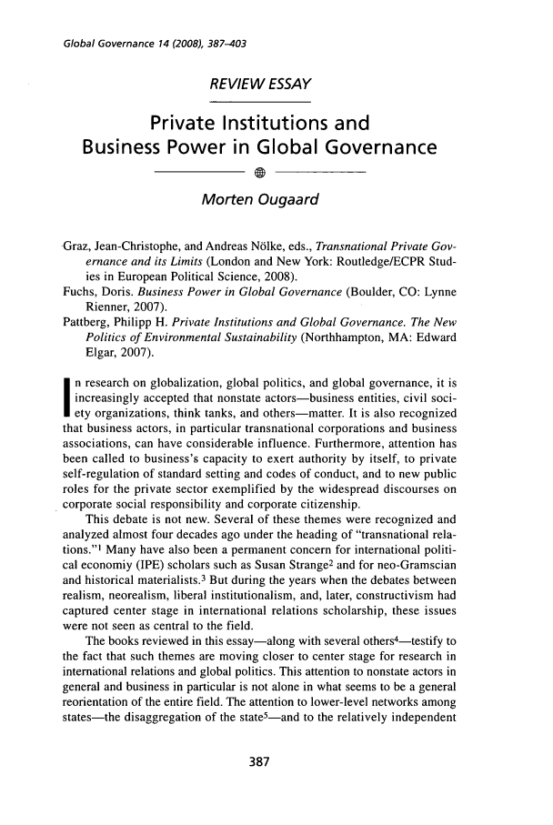 handle is hein.journals/glogo14 and id is 395 raw text is: Global Governance 14 (2008), 387-403

REVIEW ESSAY
Private Institutions and
Business Power in Global Governance
Morten Ougaard
Graz, Jean-Christophe, and Andreas Nblke, eds., Transnational Private Gov-
ernance and its Limits (London and New York: Routledge/ECPR Stud-
ies in European Political Science, 2008).
Fuchs, Doris. Business Power in Global Governance (Boulder, CO: Lynne
Rienner, 2007).
Pattberg, Philipp H. Private Institutions and Global Governance. The New
Politics of Environmental Sustainability (Northhampton, MA: Edward
Elgar, 2007).
n research on globalization, global politics, and global governance, it is
increasingly accepted that nonstate actors-business entities, civil soci-
ety organizations, think tanks, and others-matter. It is also recognized
that business actors, in particular transnational corporations and business
associations, can have considerable influence. Furthermore, attention has
been called to business's capacity to exert authority by itself, to private
self-regulation of standard setting and codes of conduct, and to new public
roles for the private sector exemplified by the widespread discourses on
corporate social responsibility and corporate citizenship.
This debate is not new. Several of these themes were recognized and
analyzed almost four decades ago under the heading of transnational rela-
tions.] Many have also been a permanent concern for international politi-
cal economiy (IPE) scholars such as Susan Strange2 and for neo-Gramscian
and historical materialists.3 But during the years when the debates between
realism, neorealism, liberal institutionalism, and, later, constructivism had
captured center stage in international relations scholarship, these issues
were not seen as central to the field.
The books reviewed in this essay-along with several others4-testify to
the fact that such themes are moving closer to center stage for research in
international relations and global politics. This attention to nonstate actors in
general and business in particular is not alone in what seems to be a general
reorientation of the entire field. The attention to lower-level networks among
states-the disaggregation of the state5-and to the relatively independent


