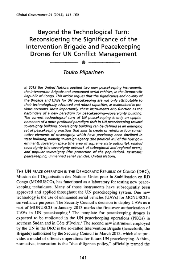 handle is hein.journals/glogo21 and id is 143 raw text is: 

Global Governance 21 (2015), 141-160


           Beyond the Technological Turn:
       Reconsidering the Significance of the
     Intervention Brigade and Peacekeeping
       Drones for UN Conflict Management



                         Touko Piiparinen


    In 2013 the United Nations applied two new peacekeeping instruments,
    the Intervention Brigade and unmanned aerial vehicles, in the Democratic
    Republic of Congo. This article argues that the significance and novelty of
    the Brigade and UAVs for UN peacekeeping are not only attributable to
    their technologically advanced and robust capacities, as maintained in pre-
    vious accounts. Most importantly, these instruments also function as the
    harbingers of a new paradigm for peacekeeping-sovereignty building.
    The current technological turn of UN peacekeeping is only an epiphe-
    nomenon of a more profound paradigm shift in UN peacekeeping toward
    sovereignty building. Sovereignty building can be defined as an emerging
    set of peacekeeping practices that aims to create or reinforce four consti-
    tutive elements of sovereignty, which have previously been sidelined in
    state building; namely, sovereign agency (the political will of the host gov-
    ernment), sovereign space (the area of supreme state authority), related
    sovereignty (the sovereignty network of subregional and regional peers),
    and popular sovereignty (the protection of the population). KEYWORos:
    peacekeeping, unmanned aerial vehicles, United Nations.


THE UN PEACE OPERATION IN THE DEMOCRATIC REPUBLIC OF CONGO (DRC),
Mission de l'Organisation des Nations Unies pour la Stabilisation en RD
Congo (MONUSCO), has functioned as a laboratory for testing new peace-
keeping techniques. Many of those instruments have subsequently been
approved and applied throughout the UN peacekeeping system. One new
technology is the use of unmanned aerial vehicles (UAVs) for MONUSCO's
surveillance purposes. The Security Council's decision to deploy UAVs as a
part of MONUSCO in January 2013 marks the first-ever authorization of
UAVs in UN peacekeeping.' The template for peacekeeping drones is
expected to be replicated in the UN peacekeeping operations (PKOs) in
southern Sudan and in C6te d'Ivoire.2 The second new instrument employed
by the UN in the DRC is the so-called Intervention Brigade (henceforth, the
Brigade) authorized by the Security Council in March 2013, which also pro-
vides a model of offensive operations for future UN peacekeeping. A third,
normative, innovation is the due diligence policy, officially termed the


