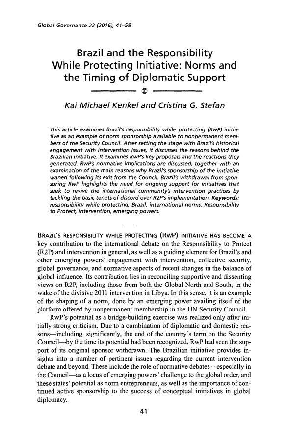 handle is hein.journals/glogo22 and id is 43 raw text is: Global Governance 22 (2016), 41-58              Brazil and the Responsibility     While Protecting Initiative: Norms and         the Timing of Diplomatic Support         Kai  Michael Kenkel and Cristina G. Stefan    This article examines Brazil's responsibility while protecting (RwP) initia-    tive as an example of norm sponsorship available to nonpermanent mem-    bers of the Security Council. After setting the stage with Brazil's historical    engagement  with intervention issues, it discusses the reasons behind the    Brazilian initiative. It examines RwP's key proposals and the reactions they    generated. RwP's normative implications are discussed, together with an    examination of the main reasons why Brazil's sponsorship of the initiative    waned  following its exit from the Council. Brazil's withdrawal from spon-    soring RwP highlights the need for ongoing support for initiatives that    seek to revive the international community's intervention practices by    tackling the basic tenets of discord over R2P's implementation. Keywords:    responsibility while protecting, Brazil, international norms, Responsibility    to Protect, intervention, emerging powers.BRAZIL'S RESPONSIBILITY WHILE PROTECTING  (RwP)  INITIATIVE HAS BECOME Akey contribution to the international debate on the Responsibility to Protect(R2P) and intervention in general, as well as a guiding element for Brazil's andother emerging  powers' engagement   with intervention, collective security,global governance, and normative aspects of recent changes in the balance ofglobal influence. Its contribution lies in reconciling supportive and dissentingviews on R2P, including those from both the Global North and South, in thewake  of the divisive 2011 intervention in Libya. In this sense, it is an exampleof the shaping of a norm, done by an emerging  power availing itself of theplatform offered by nonpermanent membership  in the UN Security Council.    RwP's  potential as a bridge-building exercise was realized only after ini-tially strong criticism. Due to a combination of diplomatic and domestic rea-sons-including,  significantly, the end of the country's term on the SecurityCouncil-by   the time its potential had been recognized, RwP had seen the sup-port of its original sponsor withdrawn. The Brazilian initiative provides in-sights into a number of pertinent issues regarding the current interventiondebate and beyond. These include the role of normative debates-especially inthe Council-as  a locus of emerging powers' challenge to the global order, andthese states' potential as norm entrepreneurs, as well as the importance of con-tinued active sponsorship to the success of conceptual initiatives in globaldiplomacy.                                   41