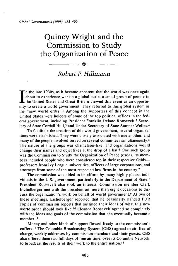 handle is hein.journals/glogo4 and id is 497 raw text is: Global Governance 4 (1998), 485-499

Quincy Wright and the
Commission to Study
the Organization of Peace
Robert P. Hillmann
n the late 1930s, as it became apparent that the world was once again
about to experience war on a global scale, a small group of people in
the United States and Great Britain viewed this event as an opportu-
nity to create a world government. They referred to this global system as
the new world order.' Among the supporters of this concept in the
United States were holders of some of the top political offices in the fed-
eral government, including President Franklin Delano Roosevelt,2 Secre-
tary of State Cordell Hull,3 and Under-Secretary of State Sumner Welles.4
To facilitate the creation of this world government, several organiza-
tions were established. They were closely associated with one another, and
many of the people involved served on several committees simultaneously.5
The nature of the groups was chameleon-like, and organizations would
change their names and objectives at the drop of a hat.6 One such group
was the Commission to Study the Organization of Peace (csoP). Its mem-
bers included people who were considered top in their respective fields-
professors from Ivy League universities, officers of large corporations, and
attorneys from some of the most respected law firms in the country.7
The commission was aided in its efforts by many highly placed indi-
viduals in the U.S. government, particularly in the Department of State.8
President Roosevelt also took an interest. Commission member Clark
Eichelberger met with the president on more than eight occasions to dis-
cuss the organization's work on behalf of world government.9 At two of
these meetings, Eichelberger reported that he personally handed FDR
copies of commission reports that outlined their ideas of what this new
world order should look like.'0 Eleanor Roosevelt agreed so completely
with the ideas and goals of the commission that she eventually became a
member.' '
Money and other kinds of support flowed freely to the commission's
coffers.12 The Columbia Broadcasting System (CBS) agreed to air, free of
charge, weekly addresses by commission members and their guests. CBS
also offered them two full days of free air time, over its Columbia Network,
to broadcast the results of their work to the entire nation.'3


