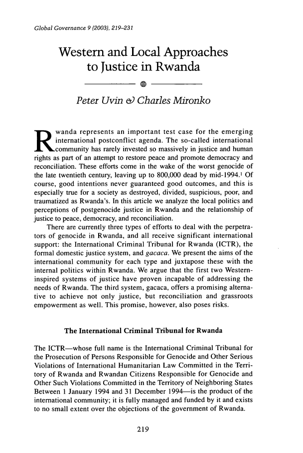 handle is hein.journals/glogo9 and id is 229 raw text is: Global Governance 9 (2003), 219-231Western and Local Approachesto Justice in RwandaPeter Uvin & Charles Mironkowanda represents an important test case for the emerginginternational postconflict agenda. The so-called internationalcommunity has rarely invested so massively in justice and humanrights as part of an attempt to restore peace and promote democracy andreconciliation. These efforts come in the wake of the worst genocide ofthe late twentieth century, leaving up to 800,000 dead by mid-1994.1 Ofcourse, good intentions never guaranteed good outcomes, and this isespecially true for a society as destroyed, divided, suspicious, poor, andtraumatized as Rwanda's. In this article we analyze the local politics andperceptions of postgenocide justice in Rwanda and the relationship ofjustice to peace, democracy, and reconciliation.There are currently three types of efforts to deal with the perpetra-tors of genocide in Rwanda, and all receive significant internationalsupport: the International Criminal Tribunal for Rwanda (ICTR), theformal domestic justice system, and gacaca. We present the aims of theinternational community for each type and juxtapose these with theinternal politics within Rwanda. We argue that the first two Western-inspired systems of justice have proven incapable of addressing theneeds of Rwanda. The third system, gacaca, offers a promising alterna-tive to achieve not only justice, but reconciliation and grassrootsempowerment as well. This promise, however, also poses risks.The International Criminal Tribunal for RwandaThe ICTR-whose full name is the International Criminal Tribunal forthe Prosecution of Persons Responsible for Genocide and Other SeriousViolations of International Humanitarian Law Committed in the Terri-tory of Rwanda and Rwandan Citizens Responsible for Genocide andOther Such Violations Committed in the Territory of Neighboring StatesBetween 1 January 1994 and 31 December 1994-is the product of theinternational community; it is fully managed and funded by it and existsto no small extent over the objections of the government of Rwanda.