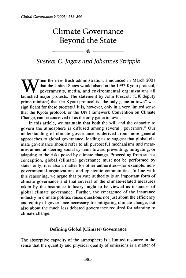 handle is hein.journals/glogo9 and id is 395 raw text is: Global Governance 9 (2003), 385-399

Climate Governance
Beyond the State
Sverker C. Jagers and Johannes Stripple
hen the new Bush administration, announced in March 2001
that the United States would abandon the 1997 Kyoto protocol,
governments, media, and environmental organizations all
launched major protests. The statement by John Prescott (UK deputy
prime minister) that the Kyoto protocol is the only game in town was
significant for these protests.' It is, however, only in a very limited sense
that the Kyoto protocol, or the UN Framework Convention on Climate
Change, can be conceived of as the only game in town.
In this article, we maintain that both the will and the capacity to
govern the atmosphere is diffused among several governors. Our
understanding of climate governance is derived from more general
approaches to global governance, leading us to suggest that global cli-
mate governance should refer to all purposeful mechanisms and meas-
ures aimed at steering social systems toward preventing, mitigating, or
adapting to the risks posed by climate change. Proceeding from such a
conception, global (climate) governance must not be performed by
states only; it is also a matter for other authorities-for example, non-
governmental organizations and epistemic communities. In line with
this reasoning, we argue that private authority is an important form of
climate governance and that several of the climate-related measures
taken by the insurance industry ought to be viewed as instances of
global climate governance. Further, the emergence of the insurance
industry in climate politics raises questions not just about the efficiency
and equity of governance necessary for mitigating climate change, but
also about the much less debated governance required for adapting to
climate change.
Defining Global (Climate) Governance
The absorptive capacity of the atmosphere is a limited resource in the
sense that the quantity and physical quality of emissions is a matter of

385



