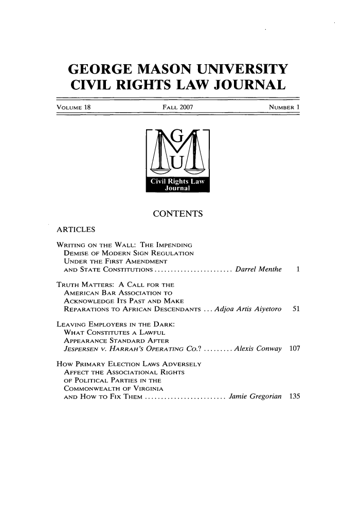 handle is hein.journals/gmcvr18 and id is 1 raw text is: GEORGE MASON UNIVERSITYCIVIL RIGHTS LAW JOURNALVOLUME 18    FALL 2007    NUMBER 1~ULCONTENTSARTICLESWRITING ON THE WALL: THE IMPENDINGDEMISE OF MODERN SIGN REGULATIONUNDER THE FIRST AMENDMENTAND STATE CONSTITUTIONS .......................... Darrel MentheTRUTH MATTERS: A CALL FOR THEAMERICAN BAR ASSOCIATION TOACKNOWLEDGE ITS PAST AND MAKEREPARATIONS TO AFRICAN DESCENDANTS ... Adjoa Artis Aiyetoro  51LEAVING EMPLOYERS IN THE DARK:WHAT CONSTITUTES A LAWFULAPPEARANCE STANDARD AFTERJESPERSEN V. HARRAH'S OPERATING CO.? ....... Alexis Conway 107HOW PRIMARY ELECTION LAWS ADVERSELYAFFECT THE ASSOCIATIONAL RIGHTSOF POLITICAL PARTIES IN THECOMMONWEALTH OF VIRGINIAAND HOW TO FIX THEM ........................... Jamie Gregorian 135