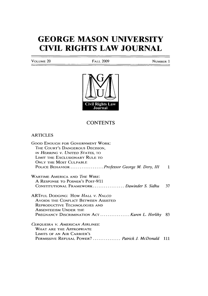 handle is hein.journals/gmcvr20 and id is 1 raw text is: GEORGE MASON UNIVERSITYCIVIL RIGHTS LAW JOURNALVOLUME 20   FALL 2009   NUMBER 1UKMACONTENTSARTICLESGOOD ENOUGH FOR GOVERNMENT WORK:THE COURT'S DANGEROUS DECISION,IN HERRING V. UNITED STATES, TOLIMIT THE EXCLUSIONARY RULE TOONLY THE MOST CULPABLEPOLICE BEHAVIOR ..................Professor George M. Dery, III  1WARTIME AMERICA AND THE WIRE:A RESPONSE TO POSNER'S PoST-9/11CONSTITUTIONAL FRAMEWORK................. Dawinder S. Sidhu  37ARTFUL DODGING: How HALL v. NALCOAVOIDS THE CONFLICT BETWEEN ASSISTEDREPRODUCTIVE TECHNOLOGIES ANDABSENTEEISM UNDER THEPREGNANCY DISCRIMINATION ACT.................Karen L. Herlihy 83CERQUEIRA v. AMERICAN AIRLINES:WHAT ARE THE APPROPRIATELIMITS OF AN AIR CARRIER'SPERMISSIVE REFUSAL POWER? ...............Patrick J. McDonald 111