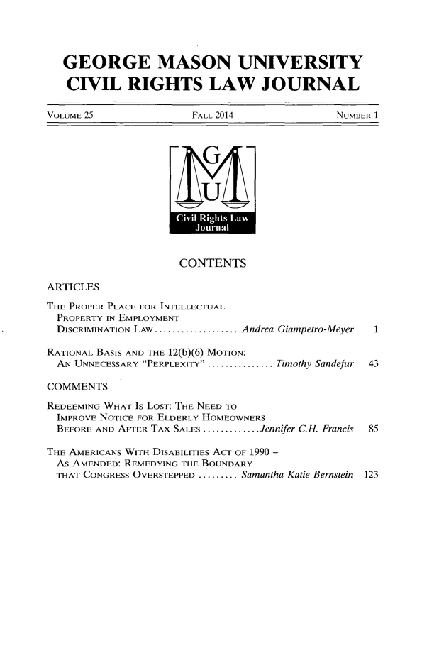handle is hein.journals/gmcvr25 and id is 1 raw text is:    GEORGE MASON UNIVERSITY   CIVIL RIGHTS LAW JOURNALVOLUME 25              FALL 2014             NUMBER 1                     CONTENTSARTICLESTHE PROPER PLACE FOR INTELLECTUAL  PROPERTY IN EMPLOYMENT  DISCRIMINATION LAW ................... Andrea Giampetro-Meyer  1RATIONAL BASIS AND THE 12(b)(6) MOTION:  AN UNNECESSARY PERPLEXITY .................Timothy Sandefur  43COMMENTSREDEEMING WHAT Is LOST: THE NEED TO  IMPROVE NOTICE FOR ELDERLY HOMEOWNERS  BEFORE AND AFTER TAX SALES ............. .Jennifer C.H. Francis  85THE AMERICANS WITH DISABILITIES ACT OF 1990 -  As AMENDED: REMEDYING THE BOUNDARY  THAT CONGRESS OVERSTEPPED ......... .Samantha Katie Bernstein 123