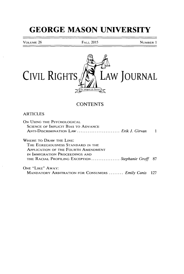 handle is hein.journals/gmcvr26 and id is 1 raw text is:    GEORGE MASON UNIVERSITYVOLUME 26             FALL 2015             NUMBER ICIVIL RIGHTSJOURNALCONTENTSARTICLESON USING THE PSYCHOLOGICAL  SCIENCE OF IMPLICIT BIAS TO ADVANCE  ANTI-DISCRIMINATION LAW ......................... Erik J. GirvanWHERE TO DRAW THE LINE:THE EGREGIOUSNESS STANDARD IN THE  APPLICATION OF THE FOURTH AMENDMENT  IN IMMIGRATION PROCEEDINGS AND  THE RACIAL PROFILING EXCEPTION ................. Stephanie Groff 87ONE LIKE AWAY:MANDATORY ARBITRATION FOR CONSUMERS ........ Emily Canis 127