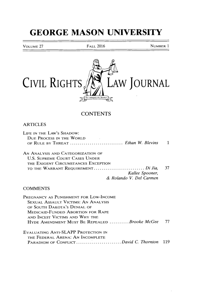 handle is hein.journals/gmcvr27 and id is 1 raw text is:    GEORGE MASON UNIVERSITYVOLUME 27              FALL 2016              NUMBER 1CIVIL RIGHTS                  LAW JOURNAL                       E, aequo et bono                     CONTENTSARTICLESLIFE IN THE LAW'S SHADOW:  DUE PROCESS IN THE WORLD  OF RULE BY THREAT ............................. Ethan W. Blevins  1AN ANALYSIS AND CATEGORIZATION OF  U.S. SUPREME COURT CASES UNDER  THE EXIGENT CIRCUMSTANCES EXCEPTION  TO THE WARRANT REQUIREMENT .......................... Di Jia,  37                                      Kallee Spooner,                              & Rolando V. Del CarmenCOMMENTSPREGNANCY AS PUNISHMENT FOR Low-INCOME  SEXUAL ASSAULT VicTIMs: AN ANALYSIS  OF SOUTH DAKOTA'S DENIAL OF  MEDICAID-FUNDED ABORTION FOR RAPE  AND INCEST VICTIMS AND WHY THE  HYDE AMENDMENT MUST BE REPEALED ..........Brooke McGee  77EVALUATING ANTI-SLAPP PROTECTION IN  THE FEDERAL ARENA: AN INCOMPLETE  PARADIGM OF CONFLICT ........................ David C. Thornton 119