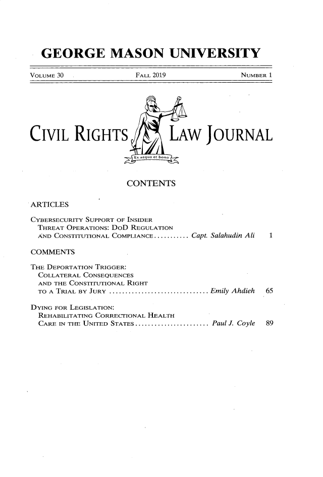 handle is hein.journals/gmcvr30 and id is 1 raw text is:   GEORGE MASON UNIVERSITYVOLUME 30             FALL 2019              NUMBER 1CIVIL RIGHTS                  LAW JOURNAL                      Ex aequo et bono                      CONTENTSARTICLESCYBERSECURITY SUPPORT OF INSIDER  THREAT OPERATIONS: DoD REGULATION  AND CONSTITUTIONAL COMPLIANCE ........... Capt. Salahudin Ali  1COMMENTSTHE DEPORTATION TRIGGER:  COLLATERAL CONSEQUENCES  AND THE CONSTITUTIONAL RIGHT  TO A TRIAL BY  JURY  ............................... Emily Ahdieh  65DYING FOR LEGISLATION:  REHABILITATING CORRECTIONAL HEALTH  CARE IN THE UNITED STATES ....................... Paul J. Coyle  89