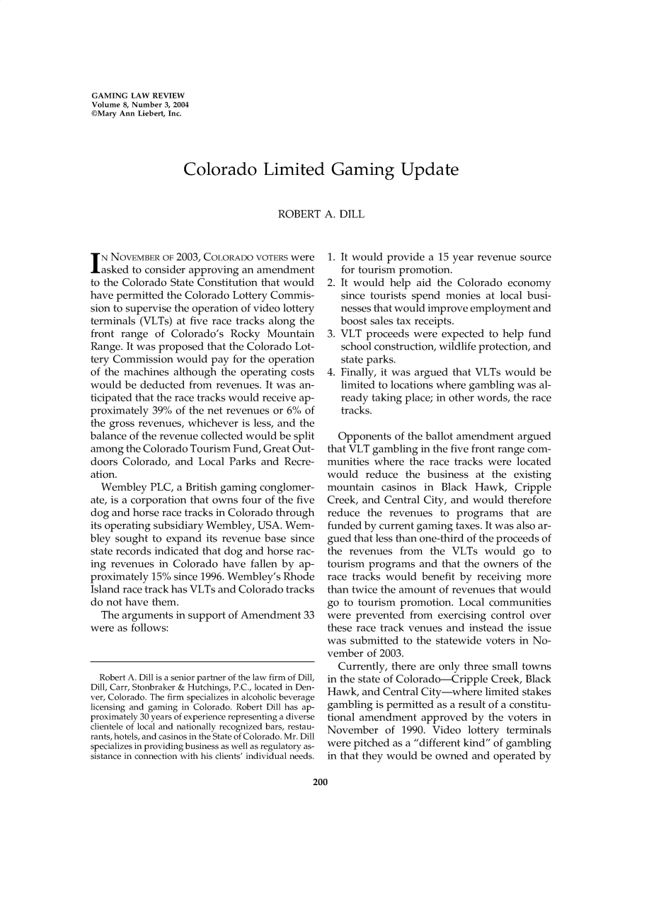 handle is hein.journals/gmglwr8 and id is 200 raw text is: GAMING LAW REVIEW
Volume 8, Number 3, 2004
©Mary Ann Liebert, Inc.
Colorado Limited Gaming Update
ROBERT A. DILL

IN NOVEMBER OF 2003, COLORADO VOTERS were
asked to consider approving an amendment
to the Colorado State Constitution that would
have permitted the Colorado Lottery Commis-
sion to supervise the operation of video lottery
terminals (VLTs) at five race tracks along the
front range of Colorado's Rocky Mountain
Range. It was proposed that the Colorado Lot-
tery Commission would pay for the operation
of the machines although the operating costs
would be deducted from revenues. It was an-
ticipated that the race tracks would receive ap-
proximately 39% of the net revenues or 6% of
the gross revenues, whichever is less, and the
balance of the revenue collected would be split
among the Colorado Tourism Fund, Great Out-
doors Colorado, and Local Parks and Recre-
ation.
Wembley PLC, a British gaming conglomer-
ate, is a corporation that owns four of the five
dog and horse race tracks in Colorado through
its operating subsidiary Wembley, USA. Wem-
bley sought to expand its revenue base since
state records indicated that dog and horse rac-
ing revenues in Colorado have fallen by ap-
proximately 15% since 1996. Wembley's Rhode
Island race track has VLTs and Colorado tracks
do not have them.
The arguments in support of Amendment 33
were as follows:

Robert A. Dill is a senior partner of the law firm of Dill,
Dill, Carr, Stonbraker & Hutchings, P.C., located in Den-
ver, Colorado. The firm specializes in alcoholic beverage
licensing and gaming in Colorado. Robert Dill has ap-
proximately 30 years of experience representing a diverse
clientele of local and nationally recognized bars, restau-
rants, hotels, and casinos in the State of Colorado. Mr. Dill
specializes in providing business as well as regulatory as-
sistance in connection with his clients' individual needs.

1. It would provide a 15 year revenue source
for tourism promotion.
2. It would help aid the Colorado economy
since tourists spend monies at local busi-
nesses that would improve employment and
boost sales tax receipts.
3. VLT proceeds were expected to help fund
school construction, wildlife protection, and
state parks.
4. Finally, it was argued that VLTs would be
limited to locations where gambling was al-
ready taking place; in other words, the race
tracks.
Opponents of the ballot amendment argued
that VLT gambling in the five front range com-
munities where the race tracks were located
would reduce the business at the existing
mountain casinos in Black Hawk, Cripple
Creek, and Central City, and would therefore
reduce the revenues to programs that are
funded by current gaming taxes. It was also ar-
gued that less than one-third of the proceeds of
the revenues from the VLTs would go to
tourism programs and that the owners of the
race tracks would benefit by receiving more
than twice the amount of revenues that would
go to tourism promotion. Local communities
were prevented from exercising control over
these race track venues and instead the issue
was submitted to the statewide voters in No-
vember of 2003.
Currently, there are only three small towns
in the state of Colorado-Cripple Creek, Black
Hawk, and Central City-where limited stakes
gambling is permitted as a result of a constitu-
tional amendment approved by the voters in
November of 1990. Video lottery terminals
were pitched as a different kind of gambling
in that they would be owned and operated by

200


