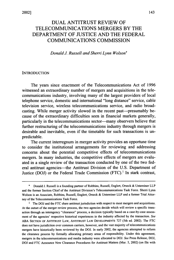 handle is hein.journals/gmlr11 and id is 153 raw text is: 2002]DUAL ANTITRUST REVIEW OFTELECOMMUNICATIONS MERGERS BY THEDEPARTMENT OF JUSTICE AND THE FEDERALCOMMUNICATIONS COMMISSIONDonald J. Russell and Sherri Lynn Wolson*INTRODUCTIONThe years since enactment of the Telecommunications Act of 1996witnessed an extraordinary number of mergers and acquisitions in the tele-communications industry, involving many of the largest providers of localtelephone service, domestic and international long distance service, cabletelevision service, wireless telecommunications service, and radio broad-casting. While merger activity slowed in the recent past-presumably be-cause of the extraordinary difficulties seen in financial markets generally,particularly in the telecommunications sector-many observers believe thatfurther restructuring of the telecommunications industry through mergers isdesirable and inevitable, even if the timetable for such transactions is un-predictable.The current interregnum in merger activity provides an opportune timeto consider the institutional arrangements for reviewing and addressingconcerns about the potential competitive effects of telecommunicationsmergers. In many industries, the competitive effects of mergers are evalu-ated in a single review of the transaction conducted by one of the two fed-eral antitrust agencies-the Antitrust Division of the U.S. Department ofJustice (DOJ) or the Federal Trade Commission (FTC).1 In stark contrast,* Donald J. Russell is a founding partner of Robbins, Russell, Englert, Orseck & Untereiner LLPand the former Section Chief of the Antitrust Division's Telecommunications Task Force. Sherri LynnWolson is an Associate, Robbins, Russell, Englert, Orseck & Untereiner LLP and a former Trial Attor-ney of the Telecommunications Task Force.I The DOJ and the FTC share antitrust jurisdiction with respect to most mergers and acquisitions.At the outset of the merger review process, the two agencies decide which will review a specific trans-action through an interagency clearance process, a decision typically based on a case-by-case assess-ment of the agencies' respective historical experiences in the industry affected by the transaction. SeeABA SECTION OF ANTITRUST LAW, ANTITRUST LAW DEVELOPMENTS 727 (5th ed. 2002). The FTCdoes not have jurisdiction over common carriers, however, and the vast majority of telecommunicationsmergers have historically been reviewed by the DOJ. In early 2002, the agencies attempted to reformthe clearance process by formally allocating primary areas of responsibility. Under this agreement,mergers in the telecommunications and media industry were allocated to DOJ. See Press Release, DOJ,DOJ and FTC Announce New Clearance Procedures for Antitrust Matters (Mar. 5, 2002) (on file with