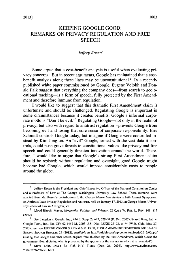 handle is hein.journals/gmlr20 and id is 1021 raw text is: 2013]KEEPING GOOGLE GOOD:REMARKS ON PRIVACY REGULATION AND FREESPEECHJeffrey Rosen*Some argue that a cost-benefit analysis is useful when evaluating pri-vacy concerns.' But in recent arguments, Google has maintained that a cost-benefit analysis along these lines may be unconstitutional.2 In a recentlypublished white paper commissioned by Google, Eugene Volokh and Don-ald Falk suggest that everything the company does-from search to geolo-cational tracking-is a form of speech, fully protected by the First Amend-ment and therefore immune from regulation.I would like to suggest that this dramatic First Amendment claim isunfortunate and should be challenged. Regulating Google is important insome circumstances because it creates benefits. Google's informal corpo-rate motto is Don't be evil.3 Regulating Google-not only in the realm ofprivacy, but also with regard to antitrust regulation-prevents Google frombecoming evil and losing that core sense of corporate responsibility. EricSchmidt controls Google today, but imagine if Google were controlled in-stead by Kim Jong-un. An evil Google, armed with the vast data it con-trols, could pose grave threats to constitutional values like privacy and freespeech and could generally threaten innovation around the world. There-fore, I would like to argue that Google's strong First Amendment claimshould be resisted; without regulation and oversight, good Google mightbecome bad Google, which would impose considerable costs to peoplearound the globe.Jeffrey Rosen is the President and Chief Executive Officer of the National Constitution Centerand a Professor of Law at The George Washington University Law School. These Remarks wereadapted from Mr. Rosen's contributions to the George Mason Law Review's 16th Annual Symposiumon Antitrust Law: Privacy Regulation and Antitrust, held on January 17, 2013, at George Mason Univer-sity School of Law in Arlington, Va.I Lloyd Hitoshi Mayer, Nonprofits, Politics, and Privacy, 62 CASE W. RES. L. REV. 801, 817(2012).2 See Langdon v. Google, Inc., 474 F. Supp. 2d 622, 629-30 (D. Del. 2007); Search King, Inc. v.Google Tech., Inc., No. CIV-02-1457-M, 2003 U.S. Dist. LEXIS 27193, at *4 (W.D. Okla. May 27,2003); see also EUGENE VOLOKH & DONALD M. FALK, FIRST AMENDMENT PROTECTION FOR SEARCHENGINE SEARCH RESULTS 27 (2012), available at http://volokh.com/wp-content/uploads/2012/05/.pdf(stating that Google and other search engines are shielded by the First Amendment, which blocks thegovernment from dictating what is presented by the speakers or the manner in which it is presented).3 Steve Lohr, Don't Be Evil, N.Y. TIMES (Dec. 26, 2004), http://www.nytimes.con/2004/12/26//26evil.html.1003