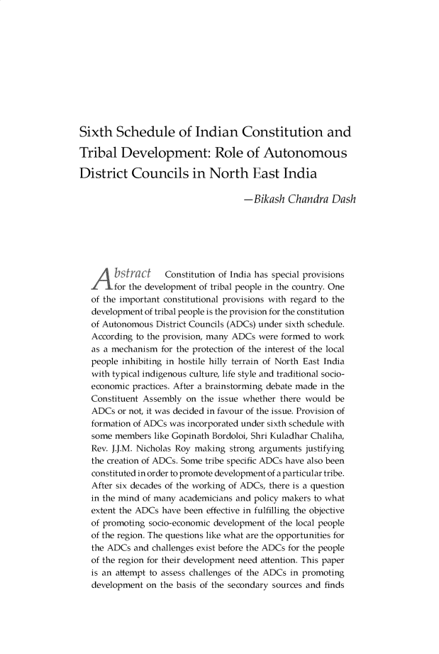 handle is hein.journals/gnlujldp8 and id is 57 raw text is: 












Sixth Schedule of Indian Constitution and

Tribal Development: Role of Autonomous

District Councils in North East India

                                    -Bikash Chandra Dash







  A      s   C     Constitution of India has special provisions
  for the development of tribal people in the country. One
  of the important constitutional provisions with regard to the
  development of tribal people is the provision for the constitution
  of Autonomous District Councils (ADCs) under sixth schedule.
  According to the provision, many ADCs were formed to work
  as a mechanism for the protection of the interest of the local
  people inhibiting in hostile hilly terrain of North East India
  with typical indigenous culture, life style and traditional socio-
  economic practices. After a brainstorming debate made in the
  Constituent Assembly on the issue whether there would be
  ADCs or not, it was decided in favour of the issue. Provision of
  formation of ADCs was incorporated under sixth schedule with
  some members like Gopinath Bordoloi, Shri Kuladhar Chaliha,
  Rev. J.J.M. Nicholas Roy making strong arguments justifying
  the creation of ADCs. Some tribe specific ADCs have also been
  constituted in order to promote development of a particular tribe.
  After six decades of the working of ADCs, there is a question
  in the mind of many academicians and policy makers to what
  extent the ADCs have been effective in fulfilling the objective
  of promoting socio-economic development of the local people
  of the region. The questions like what are the opportunities for
  the ADCs and challenges exist before the ADCs for the people
  of the region for their development need attention. This paper
  is an attempt to assess challenges of the ADCs in promoting
  development on the basis of the secondary sources and finds


