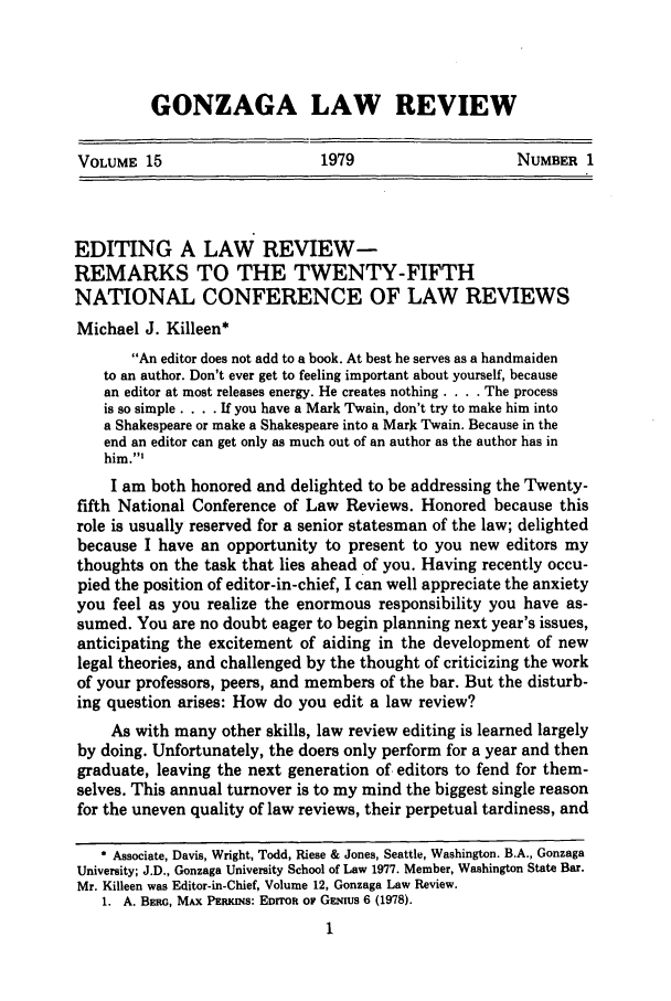 handle is hein.journals/gonlr15 and id is 21 raw text is: GONZAGA LAW REVIEW

VOLUME 15                      1979                     NUMBER 1

EDITING A LAW REVIEW-
REMARKS TO THE TWENTY-FIFTH
NATIONAL CONFERENCE OF LAW REVIEWS
Michael J. Killeen*
An editor does not add to a book. At best he serves as a handmaiden
to an author. Don't ever get to feeling important about yourself, because
an editor at most releases energy. He creates nothing . . . . The process
is so simple. . . . If you have a Mark Twain, don't try to make him into
a Shakespeare or make a Shakespeare into a Mark Twain. Because in the
end an editor can get only as much out of an author as the author has in
him.'
I am both honored and delighted to be addressing the Twenty-
fifth National Conference of Law Reviews. Honored because this
role is usually reserved for a senior statesman of the law; delighted
because I have an opportunity to present to you new editors my
thoughts on the task that lies ahead of you. Having recently occu-
pied the position of editor-in-chief, I can well appreciate the anxiety
you feel as you realize the enormous responsibility you have as-
sumed. You are no doubt eager to begin planning next year's issues,
anticipating the excitement of aiding in the development of new
legal theories, and challenged by the thought of criticizing the work
of your professors, peers, and members of the bar. But the disturb-
ing question arises: How do you edit a law review?
As with many other skills, law review editing is learned largely
by doing. Unfortunately, the doers only perform for a year and then
graduate, leaving the next generation of editors to fend for them-
selves. This annual turnover is to my mind the biggest single reason
for the uneven quality of law reviews, their perpetual tardiness, and
* Associate, Davis, Wright, Todd, Riese & Jones, Seattle, Washington. B.A., Gonzaga
University; J.D., Gonzaga University School of Law 1977. Member, Washington State Bar.
Mr. Killeen was Editor-in-Chief, Volume 12, Gonzaga Law Review.
1. A. Bm, MAx PERKINs: EDrroR ow GENIUs 6 (1978).


