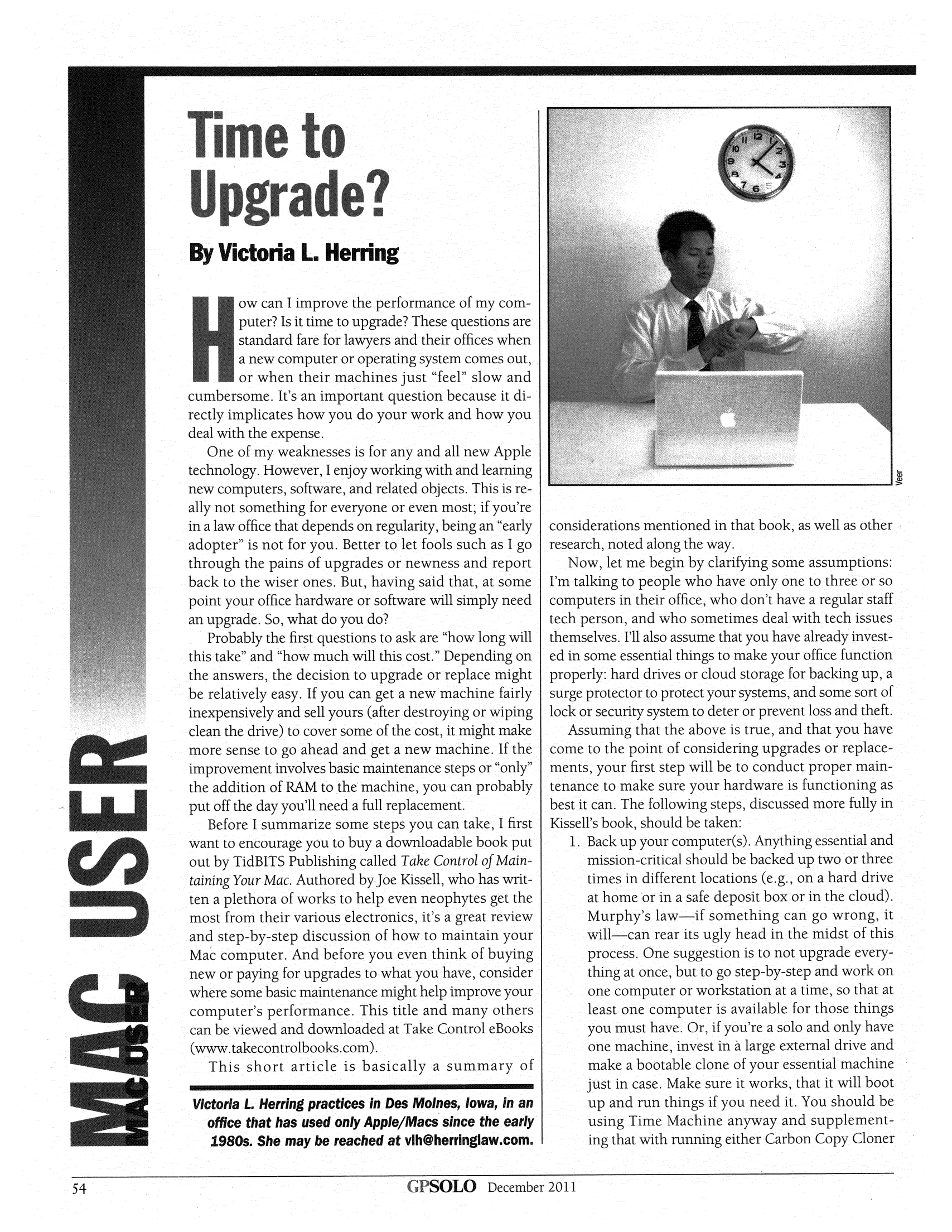 handle is hein.journals/gpsolo28 and id is 492 raw text is: By Victoria L. HerringIow can I improve the performance of my com-puter? Is it time to upgrade? These questions arestandard fare for lawyers and their offices whena new computer or operating system comes out,or-when their machines just feel slow andcumbersome. It's an important question because it di-rectly implicates how you do your work and how youdeal with the expense..One of my weaknesses is for any and all new Appletechnology. However, I enjoy working with and learningnew computers, software, and related objects. This is re-ally not something for everyone or even most; if you'rein a law office that depends on regularity, being an earlyadopter is not for you. Better to let fools such as I gothrough the pains of upgrades or newness and reportback to the wiser ones. But, having said that, at somepoint your office hardware or software will simply needan upgrade. So, what do you do?Probably the first questions to ask are how long willthis take and how much will this cost. Depending onthe answers, the decision to upgrade or replace mightbe relatively easy. If you can get a new machine fairlyinexpensively and sell yours (after destroying or wipingclean the drive) to cover some of the cost, it might makemore sense to go ahead and get a new machine. If the*        improvement involves basic maintenance steps or onlythe addition of RAM to the machine, you can probablyput off the day you'll need a full replacement.Before I summarize some steps you can take, I firstS        want to encourage you to buy a downloadable book putout by TidBITS Publishing called Take Control of Maintaining Your Mac. Authored by Joe Kissell, who has writ-S        ten a plethora of works to help even neophytes get themost from their various electronics, it's a great reviewand step-by-step discussion of how to maintain yourMac computer. And before you even think of buyingrn       new or paying for upgrades to what you have, considerwhere some basic maintenance might help improve yourcomputer's performance. This title and many othersAA       can be viewed and downloaded at Take Control eBooks(www.takecontrolbooks.com).This short article is basically a summary ofVictoria L. Herring practices in Des Moines, Iowa, in anoffice that has used only Appie/Macs since the early1980s. She may be reached at vlh@herringlaw.com.considerations mentioned in that book, as well as otherresearch, noted along the way.Now, let me begin by clarifying some assumptions:I'm talking to people who have only one to three or socomputers in their office, who don't have a regular stafftech person, and who sometimes deal with tech issuesthemselves. I'll also assume that you have already invest-ed in some essential things to make your office functionproperly: hard drives or cloud storage for backing up, asurge protector to protect your systems, and some sort oflock or security system to deter or prevent loss and theft.Assuming that the above is true, and that you havecome to the point of considering upgrades or replace-ments, your first step will be to conduct proper main-tenance to make sure your hardware is functioning asbest it can. The following steps, discussed more fully inKissell's book, should be taken:1. Back up your computer(s). Anything essential andmission-critical should be backed up two or threetimes in different locations (e.g., on a hard driveat home or in a safe deposit box or in the cloud).Murphy's law-if something can go wrong, itwill-can rear its ugly head in the midst of thisprocess. One suggestion is to not upgrade every-thing at once, but to go step-by-step and work onone computer or workstation at a time, so that atleast one computer is available for those thingsyou must have. Or, if you're a solo and only haveone machine, invest in a large external drive andmake a bootable clone of your essential machinejust in case. Make sure it works, that it will bootup and run things if you need it. You should beusing Time Machine anyway and supplement-ing that with running either Carbon Copy Cloner54                                                   ~SOLO     December 2011SOLO December 201154