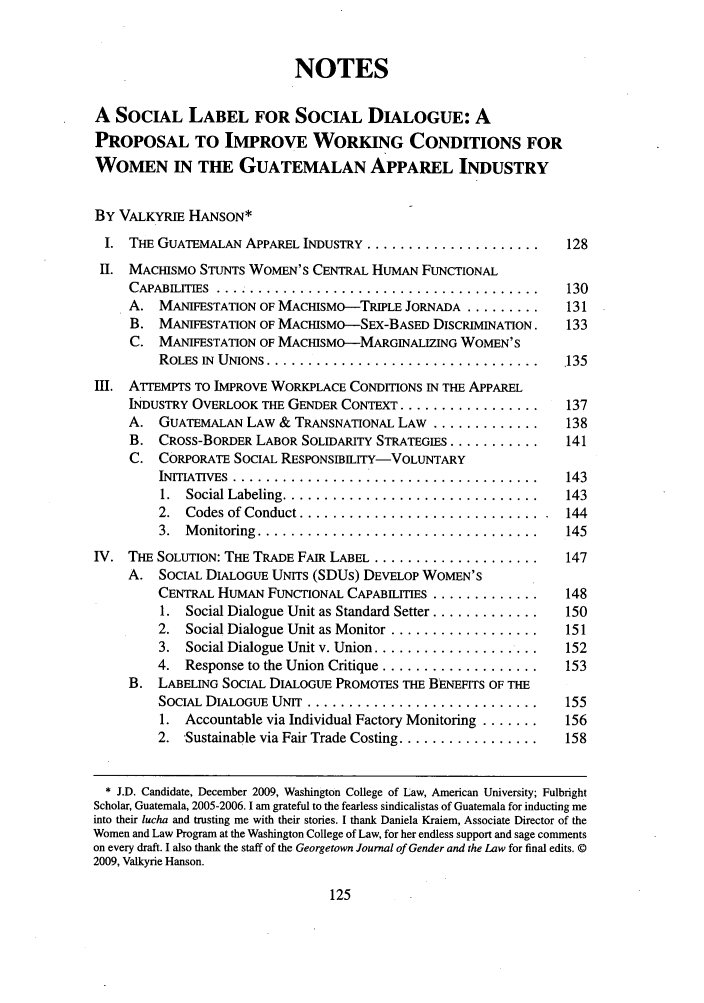 handle is hein.journals/grggenl10 and id is 127 raw text is: NOTESA SOCIAL LABEL FOR SOCIAL DIALOGUE: APROPOSAL TO IMPROVE WORKING CONDITIONS FORWOMEN IN THE GUATEMALAN APPAREL INDUSTRYBY VALKYRIE HANSON*I. THE GUATEMALAN APPAREL INDUSTRY ........................ 128II. MACHISMO STUNTS WOMEN'S CENTRAL HUMAN FUNCTIONALCAPABILITIES ........................................... 130A. MANIFESTATION OF MACHISMO-TRIPLE JORNADA .........  131B. MANIFESTATION OF MACHISMO-SEX-BASED DISCRIMINATION.  133C. MANIFESTATION OF MACHISMO-MARGINALIZING WOMEN'SROLES IN  UNIONS ................................. .135III. ATTEMPTS TO IMPROVE WORKPLACE CONDITIONS IN THE APPARELINDUSTRY OVERLOOK THE GENDER CONTEXT .................  137A. GUATEMALAN LAW & TRANSNATIONAL LAW ............... 138B. CROSS-BORDER LABOR SOLIDARITY STRATEGIES ...........  141C. CORPORATE SOCIAL RESPONSIBILITY-VOLUNTARYINITIATIVES ......................................... 1431. Social Labeling .................................. 1432.  Codes of Conduct ................................  1443. Monitoring ..................................... 145IV. THE SOLUTION: THE TRADE FAIR LABEL ....................... 147A. SOCIAL DIALOGUE UNITS (SDUs) DEVELOP WOMEN'SCENTRAL HUMAN FUNCTIONAL CAPABILITIES .............  1481. Social Dialogue Unit as Standard Setter .............  1502.  Social Dialogue Unit as Monitor .....................  1513.  Social Dialogue Unit v. Union ....................  1524.  Response to the Union Critique ...................  153B. LABELING SOCIAL DIALOGUE PROMOTES THE BENEFITS OF THESOCIAL DIALOGUE UNIT ............................... 1551. Accountable via Individual Factory Monitoring .......  1562.  Sustainable via Fair Trade Costing .................  158* J.D. Candidate, December 2009, Washington College of Law, American University; FulbrightScholar, Guatemala, 2005-2006. I am grateful to the fearless sindicalistas of Guatemala for inducting meinto their lucha and trusting me with their stories. I thank Daniela Kraiem, Associate Director of theWomen and Law Program at the Washington College of Law, for her endless support and sage commentson every draft. I also thank the staff of the Georgetown Journal of Gender and the Law for final edits. ©2009, Valkyrie Hanson.