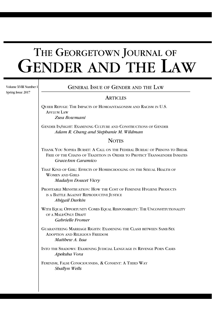 handle is hein.journals/grggenl18 and id is 1 raw text is: 










           THE GEORGETOWN JOURNAL OF


     GENDER AND THE LAW


Volume XVIII Number 1    GENERAL ISSUE OF GENDER AND THE LAW
Spring Issue 2017
                                         ARTICLES

               QUEER REFUGE: THE IMPACTS OF HOMOANTAGONISM AND RACISM IN U.S.
               ASYLUM LAW
                    Zsea Bowmani
               GENDER IN/SIGHT: EXAMINING CULTURE AND CONSTRUCTIONS OF GENDER

                    Adam R. Chang and Stephanie M. Wildman

                                          NOTES

              THANK YOU SOPHIA BURSET: A CALL ON THE FEDERAL BUREAU OF PRISONS TO BREAK
                FREE OF THE CHAINS OF TRADITION IN ORDER TO PROTECT TRANSGENDER INMATES
                    GraceAnn Caramico

              THAT KIND OF GIRL: EFFECTS OF HOMESCHOOLING ON THE SEXUAL HEALTH OF
                WOMEN AND GIRLS
                    Madalyn Doucet Vicry

              PROFITABLE MENSTRUATION: HOW THE COST OF FEMININE HYGIENE PRODUCTS
                IS A BATTLE AGAINST REPRODUCTIVE JUSTICE
                    Abigail Durkin

              WITH EQUAL OPPORTUNITY COMES EQUAL RESPONSIBILITY: THE UNCONSTITUTIONALITY
                OF A MALE-ONLY DRAFT
                    Gabrielle Fromer

               GUARANTEEING MARRIAGE RIGHTS: EXAMINING THE CLASH BETWEEN SAME-SEX
               ADOPTION AND RELIGIOUS FREEDOM
                    Matthew A. Issa

              INTO THE SHADOWS: EXAMINING JUDICIAL LANGUAGE IN REVENGE PORN CASES
                    Apeksha Vora

              FEMINISM, FALSE CONSCIOUSNESS, & CONSENT: A THIRD WAY
                    Shallyn Wells



