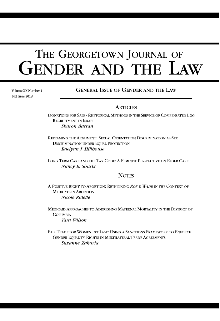 handle is hein.journals/grggenl20 and id is 1 raw text is: 










         THE GEORGETOWN JOURNAL OF


   GENDER AND THE LAW


Volume XX Number 1       GENERAL ISSUE OF GENDER AND THE LAW
Fall Issue 2018

                                        ARTICLES
              DONATIONS FOR SALE - RHETORICAL METHODS IN THE SERVICE OF COMPENSATED EGG
                RECRUITMENT IN ISRAEL
                   Sharon Bassan

              REFRAMING THE ARGUMENT: SEXUAL ORIENTATION DISCRIMINATION AS SEX
                DISCRIMINATION UNDER EQUAL PROTECTION
                   Raelynn j. Hillhouse

              LONG-TERM CARE AND THE TAX CODE: A FEMINIST PERSPECTIVE ON ELDER CARE

                   Nancy E. Shurtz

                                         NOTES

              A POSITIVE RIGHT TO ABORTION: RETHINKING ROE v WADE IN THE CONTEXT OF
                MEDICATION ABORTION
                   Nicole Ratelle

              MEDICAID APPROACHES TO ADDRESSING MATERNAL MORTALITY IN THE DISTRICT OF
                COLUMBIA
                   Tara Wilson

              FAIR TRADE FOR WOMEN, AT LAST: USING A SANCTIONS FRAMEWORK TO ENFORCE
                GENDER EQUALITY RIGHTS IN MULTILATERAL TRADE AGREEMENTS
                   Suzanne Zakaria


