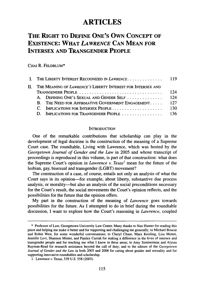 handle is hein.journals/grggenl7 and id is 125 raw text is: ARTICLESTHE RIGHT TO DEFINE ONE'S OWN CONCEPT OFEXISTENCE: WHAT LAWRENCE CAN MEAN FORINTERSEX AND TRANSGENDER PEOPLECHAI R. FELDBLUM*I. THE LIBERTY INTEREST RECOGNIZED IN LAWRENCE ..................    119II. THE MEANING OF LAWRENCE'S LIBERTY INTEREST FOR INTERSEX ANDTRANSGENDER PEOPLE   .................................            124A. DEFINING ONE'S SEXUAL AND GENDER SELF ..............           124B. THE NEED FOR AFFIRMATIVE GOVERNMENT ENGAGEMENT .....          127C. IMPLICATIONS FOR INTERSEX PEOPLE ....................         130D. IMPLICATIONS FOR TRANSGENDER PEOPLE ................           136INTRODUCTIONOne of the remarkable contributions that scholarship can play in thedevelopment of legal doctrine is the construction of the meaning of a SupremeCourt case. The roundtable, Living with Lawrence, which was hosted by theGeorgetown Journal of Gender and the Law in 2005 and whose transcript ofproceedings is reproduced in this volume, is part of that construction: what doesthe Supreme Court's opinion in Lawrence v. Texas' mean for the future of thelesbian, gay, bisexual and transgender (LGBT) movement?The construction of a case, of course, entails not only an analysis of what theCourt says in its opinion-for example, about liberty, substantive due processanalysis, or morality-but also an analysis of the social preconditions necessaryfor the Court's result, the social movements the Court's opinion reflects, and thepossibilities for the future that the opinion offers.My part in the construction of the meaning of Lawrence goes towardspossibilities for the future. As I attempted to do in brief during the roundtablediscussion, I want to explore how the Court's reasoning in Lawrence, coupled* Professor of Law, Georgetown University Law Center. Many thanks to Nan Hunter for reading thispiece and helping me make it better and for supporting and challenging me generally; to Michael Boucaiand Robin West, for some wonderful conversations; to Cheryl Chase, Mara Keisling, Lisa Mottet,Jennifer Levi, Shannon Minter, and Paisley Currah for making a difference in the lives of intersex andtransgender people and for teaching me what I know in these areas; to Amy Simmerman and AlyssaRayman-Read for research assistance beyond the call of duty; and to the editors of the GeorgetownJournal of Gender and the Law in both 2005 and 2006 for caring about gender and sexuality and forsupporting innovative roundtables and scholarship.1. Lawrence v. Texas, 539 U.S. 558 (2003).