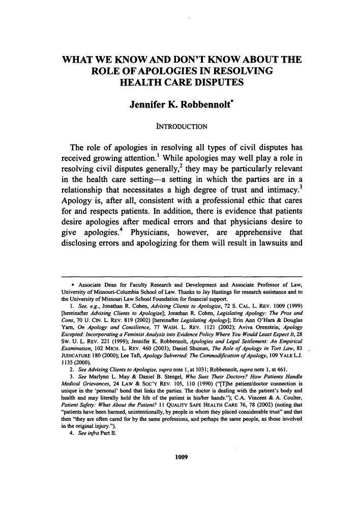 handle is hein.journals/gslr21 and id is 1023 raw text is: WHAT WE KNOW AND DON'T KNOW ABOUT THE
ROLE OF APOLOGIES IN RESOLVING
HEALTH CARE DISPUTES
Jennifer K. Robbennolt*
INTRODUCTION
The role of apologies in resolving all types of civil disputes has
received growing attention.1 While apologies may well play a role in
resolving civil disputes generally,2 they may be particularly relevant
in the health care setting-a setting in which the parties are in a
relationship    that necessitates a high degree of trust and                intimacy.3
Apology is, after all, consistent with a professional ethic that cares
for and respects patients. In addition, there is evidence that patients
desire apologies after medical errors and that physicians desire to
give    apologies.4       Physicians,      however,      are    apprehensive        that
disclosing errors and apologizing for them will result in lawsuits and
* Associate Dean for Faculty Research and Development and Associate Professor of Law,
University of Missouri-Columbia School of Law. Thanks to Jay Hastings for research assistance and to
the University of Missouri Law School Foundation for financial support.
1. See, e.g., Jonathan R. Cohen, Advising Clients to Apologize, 72 S. CAL. L. REV. 1009 (1999)
[hereinafter Advising Clients to Apologize]; Jonathan R. Cohen, Legislating Apology: The Pros and
Cons, 70 U. CIN. L. REV. 819 (2002) [hereinafter Legislating Apology]; Erin Ann O'Hara & Douglas
Yam, On Apology and Consilience, 77 WASH. L. REV. 1121 (2002); Aviva Orenstein, Apology
Excepted: Incorporating a Feminist Analysis into Evidence Policy Where You Would Least Expect It, 28
Sw. U. L. REV. 221 (1999); Jennifer K. Robbennolt, Apologies and Legal Settlement: An Empirical
Examination, 102 MICH. L. REV. 460 (2003); Daniel Shuman, The Role of Apology in Tort Law, 83
JUDICATURE 180 (2000); Lee Taft, Apology Subverted: The Commodification of Apology, 109 YALE L.J.
1135 (2000).
2. See Advising Clients to Apologize, supra note 1, at 1031; Robbennolt, supra note 1, at 461.
3. See Marlynn L. May & Daniel B. Stengel, Who Sues Their Doctors? How Patients Handle
Medical Grievances, 24 LAw & SOC'Y REV. 105, 110 (1990) ([T]he patient/doctor connection is
unique in the 'personal' bond that links the parties. The doctor is dealing with the patient's body and
health and may literally hold the life of the patient in his/her hands.); C.A. Vincent & A. Coulter,
Patient Safety: What About the Patient? 11 QuALrrY SAFE HEALTH CARE 76, 78 (2002) (noting that
patients have been harmed, unintentionally, by people in whom they placed considerable trust and that
then they are often cared for by the same professions, and perhaps the same people, as those involved
in the original injury.).
4. See infra Part I.

1009


