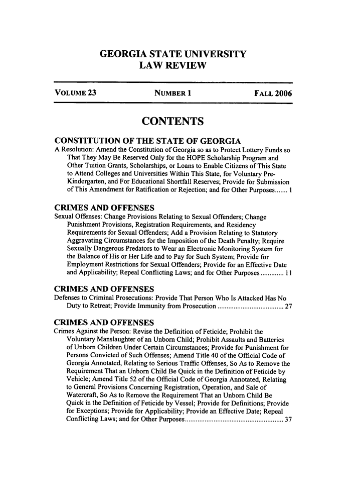 handle is hein.journals/gslr23 and id is 1 raw text is: GEORGIA STATE UNIVERSITY
LAW REVIEW

VOLUME 23                    NUMBER 1                     FALL 2006
CONTENTS
CONSTITUTION OF THE STATE OF GEORGIA
A Resolution: Amend the Constitution of Georgia so as to Protect Lottery Funds so
That They May Be Reserved Only for the HOPE Scholarship Program and
Other Tuition Grants, Scholarships, or Loans to Enable Citizens of This State
to Attend Colleges and Universities Within This State, for Voluntary Pre-
Kindergarten, and For Educational Shortfall Reserves; Provide for Submission
of This Amendment for Ratification or Rejection; and for Other Purposes ....... I
CRIMES AND OFFENSES
Sexual Offenses: Change Provisions Relating to Sexual Offenders; Change
Punishment Provisions, Registration Requirements, and Residency
Requirements for Sexual Offenders; Add a Provision Relating to Statutory
Aggravating Circumstances for the Imposition of the Death Penalty; Require
Sexually Dangerous Predators to Wear an Electronic Monitoring System for
the Balance of His or Her Life and to Pay for Such System; Provide for
Employment Restrictions for Sexual Offenders; Provide for an Effective Date
and Applicability; Repeal Conflicting Laws; and for Other Purposes ............. 11
CRIMES AND OFFENSES
Defenses to Criminal Prosecutions: Provide That Person Who Is Attacked Has No
Duty to Retreat; Provide Immunity from Prosecution ................................ 27
CRIMES AND OFFENSES
Crimes Against the Person: Revise the Definition of Feticide; Prohibit the
Voluntary Manslaughter of an Unborn Child; Prohibit Assaults and Batteries
of Unborn Children Under Certain Circumstances; Provide for Punishment for
Persons Convicted of Such Offenses; Amend Title 40 of the Official Code of
Georgia Annotated, Relating to Serious Traffic Offenses, So As to Remove the
Requirement That an Unborn Child Be Quick in the Definition of Feticide by
Vehicle; Amend Title 52 of the Official Code of Georgia Annotated, Relating
to General Provisions Concerning Registration, Operation, and Sale of
Watercraft, So As to Remove the Requirement That an Unborn Child Be
Quick in the Definition of Feticide by Vessel; Provide for Definitions; Provide
for Exceptions; Provide for Applicability; Provide an Effective Date; Repeal
Conflicting Laws; and for Other Purposes ..................................................  37


