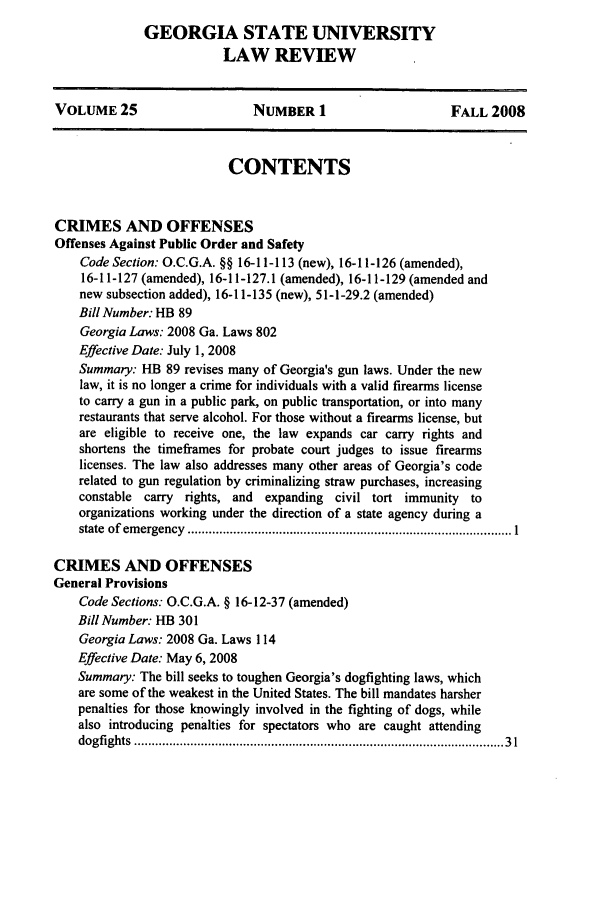 handle is hein.journals/gslr25 and id is 1 raw text is: 
GEORGIA STATE UNIVERSITY
            LAW REVIEW


VOLUME 25                     NUMBER 1                      FALL 2008



                          CONTENTS


CRIMES AND OFFENSES
Offenses Against Public Order and Safety
    Code Section: O.C.G.A. §§ 16-11-113 (new), 16-11-126 (amended),
    16-11-127 (amended), 16-11-127.1 (amended), 16-11-129 (amended and
    new subsection added), 16-11-135 (new), 51-1-29.2 (amended)
    Bill Number: HB 89
    Georgia Laws: 2008 Ga. Laws 802
    Effective Date: July 1, 2008
    Summary: 1B 89 revises many of Georgia's gun laws. Under the new
    law, it is no longer a crime for individuals with a valid firearms license
    to carry a gun in a public park, on public transportation, or into many
    restaurants that serve alcohol. For those without a firearms license, but
    are eligible to receive one, the law expands car carry rights and
    shortens the timeframes for probate court judges to issue firearms
    licenses. The law also addresses many other areas of Georgia's code
    related to gun regulation by criminalizing straw purchases, increasing
    constable carry rights, and expanding civil tort immunity to
    organizations working under the direction of a state agency during a
    state  of  em ergency  ............................................................................................ 1

CRIMES AND OFFENSES
General Provisions
    Code Sections: O.C.G.A. § 16-12-37 (amended)
    Bill Number: HB 301
    Georgia Laws: 2008 Ga. Laws 114
    Effective Date: May 6, 2008
    Summary: The bill seeks to toughen Georgia's dogfighting laws, which
    are some of the weakest in the United States. The bill mandates harsher
    penalties for those knowingly involved in the fighting of dogs, while
    also introducing penalties for spectators who are caught attending
    dogfights  ....................................................................................................   3 1



