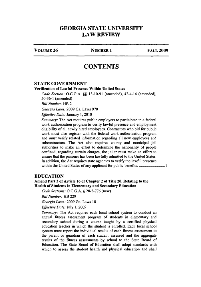 handle is hein.journals/gslr26 and id is 1 raw text is: GEORGIA STATE UNIVERSITY
LAW REVIEW

VOLUME 26                     NUMBER 1                      FALL 2009
CONTENTS
STATE GOVERNMENT
Verification of Lawful Presence Within United States
Code Section. O.C.G.A. §§ 13-10-91 (amended), 42-4-14 (amended),
50-36-1 (amended)
Bill Number: HB 2
Georgia Laws: 2009 Ga. Laws 970
Effective Date: January 1, 2010
Summary: The Act requires public employers to participate in a federal
work authorization program to verify lawful presence and employment
eligibility of all newly hired employees. Contractors who bid for public
work must also register with the federal work authorization program
and must verify related information regarding all new employees and
subcontractors. The Act also requires county and municipal jail
authorities to make an effort to determine the nationality of people
confined; regarding certain charges, the jailer must make an effort to
ensure that the prisoner has been lawfully admitted to the United States.
In addition, the Act requires state agencies to verify the lawful presence
within the United States of any applicant for public benefits ........................... I
EDUCATION
Amend Part 3 of Article 16 of Chapter 2 of Title 20, Relating to the
Health of Students in Elementary and Secondary Education
Code Sections: O.C.G.A. § 20-2-776 (new)
Bill Number: HB 229
Georgia Laws: 2009 Ga. Laws 10
Effective Date: July 1, 2009
Summary: The Act requires each local school system to conduct an
annual fitness assessment program of students in elementary and
secondary school during a course taught by a certified physical
education teacher in which the student is enrolled. Each local school
system must report the individual results of each fitness assessment to
the parent or guardian of each student assessed and the aggregate
results of the fitness assessments by school to the State Board of
Education. The State Board of Education shall adopt standards with
which to assess the student health and physical education and shall


