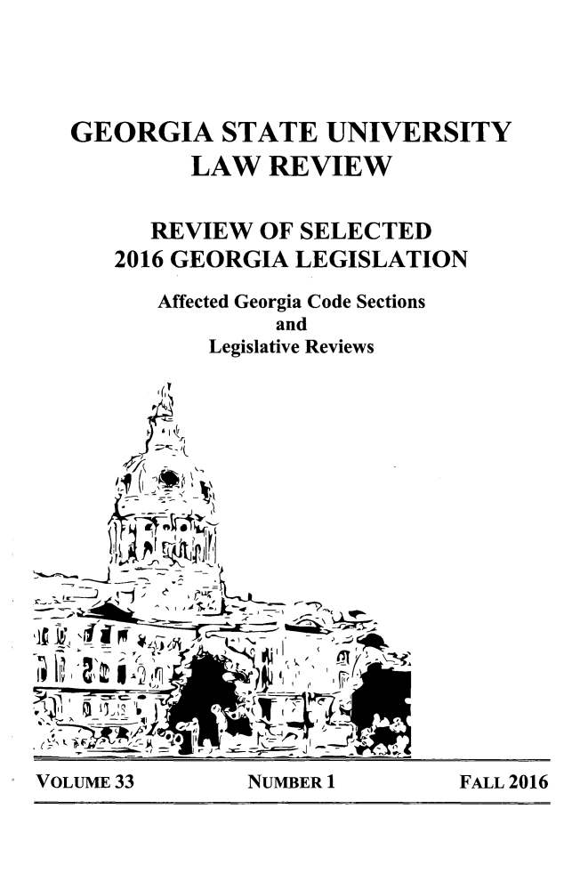 handle is hein.journals/gslr33 and id is 1 raw text is: 




GEORGIA STATE UNIVERSITY
         LAW   REVIEW


      REVIEW  OF SELECTED
   2016 GEORGIA  LEGISLATION

       Affected Georgia Code Sections
               and
          Legislative Reviews
















  -A Li


VOLUME 33       NUMBER 1        FALL 2016


VOLUME 33


NUMBER 1


FALL 2016


