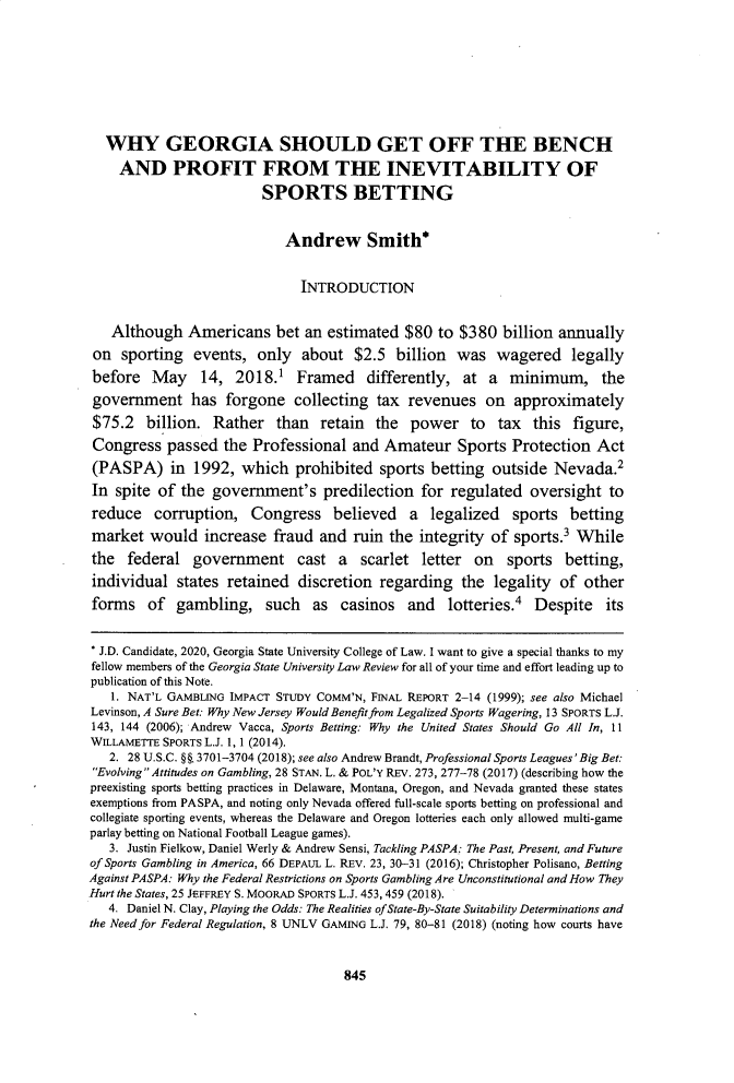 handle is hein.journals/gslr36 and id is 899 raw text is: 








  WHY GEORGIA SHOULD GET OFF THE BENCH
    AND PROFIT FROM THE INEVITABILITY OF

                         SPORTS BETTING


                            Andrew Smith*


                               INTRODUCTION


   Although Americans bet an estimated $80 to $380 billion annually
 on sporting events, only about $2.5 billion was wagered legally
 before May 14, 2018.1 Framed differently, at a minimum, the
 government has forgone collecting tax revenues on approximately
 $75.2 billion. Rather than retain the power to tax this figure,
 Congress passed the Professional and Amateur Sports Protection Act
 (PASPA) in 1992, which prohibited sports betting outside Nevada.2
 In spite of the government's predilection for regulated oversight to
 reduce corruption, Congress believed a legalized sports betting
 market would increase fraud and ruin the integrity of sports.' While
 the federal government cast a scarlet letter on sports betting,
 individual states retained discretion regarding the legality of other
 forms of gambling, such as casinos and lotteries.4 Despite its


 * J.D. Candidate, 2020, Georgia State University College of Law. I want to give a special thanks to my
 fellow members of the Georgia State University Law Review for all of your time and effort leading up to
 publication of this Note.
   1. NAT'L GAMBLING IMPACT STUDY COMM'N, FINAL REPORT 2-14 (1999); see also Michael
Levinson, A Sure Bet: Why New Jersey Would Benefit from Legalized Sports Wagering, 13 SPORTS L.J.
143, 144 (2006); Andrew Vacca, Sports Betting: Why the United States Should Go All In, 11
WILLAMETTE SPORTS L.J. 1, 1 (2014).
   2. 28 U.S.C. §§. 3701-3704 (2018); see also Andrew Brandt, Professional Sports Leagues'Big Bet:
 Evolving Attitudes on Gambling, 28 STAN. L. & POL'Y REV. 273, 277-78 (2017) (describing how the
 preexisting sports betting practices in Delaware, Montana, Oregon, and Nevada granted these states
 exemptions from PASPA, and noting only Nevada offered full-scale sports betting on professional and
 collegiate sporting events, whereas the Delaware and Oregon lotteries each only allowed multi-game
 parlay betting on National Football League games).
   3. Justin Fielkow, Daniel Werly & Andrew Sensi, Tackling PASPA: The Past, Present, and Future
of Sports Gambling in America, 66 DEPAUL L. REV. 23, 30-31 (2016); Christopher Polisano, Betting
Against PASPA: Why the Federal Restrictions on Sports Gambling Are Unconstitutional and How They
Hurt the States, 25 JEFFREY S. MOORAD SPORTS L.J. 453, 459 (2018).
   4. Daniel N. Clay, Playing the Odds: The Realities of State-By-State Suitability Determinations and
the Need for Federal Regulation, 8 UNLV GAMING L.J. 79, 80-81 (2018) (noting how courts have


